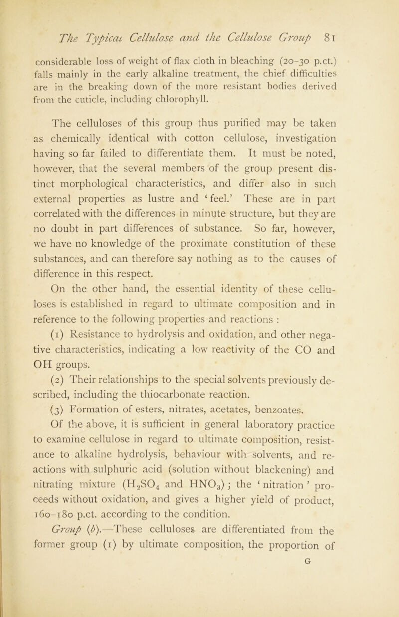 considerable loss of weight of flax cloth in bleaching (20-30 p.ct.) falls mainly in the early alkaline treatment, the chief difficulties are in the breaking down of the more resistant bodies derived from the cuticle, including chlorophyll. The celluloses of this group thus purified may be taken as chemically identical with cotton cellulose, investigation having so far failed to differentiate them. It must be noted, however, that the several members of the group present dis- tinct morphological characteristics, and differ also in such external properties as lustre and ‘ feel.’ These are in part correlated with the differences in minute structure, but they are no doubt in part differences of substance. So far, however, we have no knowledge of the proximate constitution of these substances, and can therefore say nothing as to the causes of difference in this respect. On the other hand, the essential identity of these cellu- loses is established in regard to ultimate composition and in reference to the following properties and reactions : (1) Resistance to hydrolysis and oxidation, and other nega- tive characteristics, indicating a low reactivity of the CO and OH groups. (2) Their relationships to the special solvents previously de- scribed, including the thiocarbonate reaction. (3) Formation of esters, nitrates, acetates, benzoates. Of the above, it is sufficient in general laboratory practice to examine cellulose in regard to ultimate composition, resist- ance to alkaline hydrolysis, behaviour with solvents, and re- actions with sulphuric acid (solution without blackening) and nitrating mixture (H2S04 and HN03); the ‘ nitration ’ pro- ceeds without oxidation, and gives a higher yield of product, 160-180 p.ct. according to the condition. Group (p).—These celluloses are differentiated from the former group (1) by ultimate composition, the proportion of G