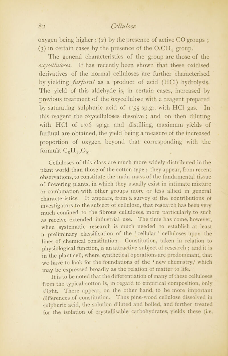 oxygen being higher ; (2) by the presence of active CO groups ; (3) in certain cases by the presence of the O.CH3 group. The general characteristics of the group are those of the oxycelluloses. It has recently been shown that these oxidised derivatives of the normal celluloses are further characterised by yielding furfural as a product of acid (HC1) hydrolysis. The yield of this aldehyde is, in certain cases, increased by previous treatment of the oxycellulose with a reagent prepared by saturating sulphuric acid of 1*55 sp.gr. with HC1 gas. In this reagent the oxycelluloses dissolve ; and on then diluting with HC1 of rob sp.gr. and distilling, maximum yields of furfural are obtained, the yield being a measure of the increased proportion of oxygen beyond that corresponding with the formula CeH10O5. Celluloses of this class are much more widely distributed in the plant world than those of the cotton type ; they appear, from recent observations, to constitute the main mass of the fundamental tissue of flowering plants, in which they usually exist in intimate mixture or combination with other groups more or less allied in general characteristics. It appears, from a survey of the contributions of investigators to the subject of cellulose, that research has been very much confined to the fibrous celluloses, more particularly to such as receive extended industrial use. The time has come, however, when systematic research is much needed to establish at least a preliminary classification of the £ cellular ’ celluloses upon the lines of chemical constitution. Constitution, taken in relation to physiological function, is an attractive subject of research ; and it is in the plant cell, where synthetical operations are predominant, that we have to look for the foundations of the ‘ new chemistry,’ which may be expressed broadly as the relation of matter to life. It is to be noted that the differentiation of many of these celluloses from the typical cotton is, in regard to empirical composition, only slight. There appear, on the other hand, to be more important differences of constitution. Thus pine-wood cellulose dissolved in sulphuric acid, the solution diluted and boiled, and further treated for the isolation of crystallisable carbohydrates, yields these (i.e.