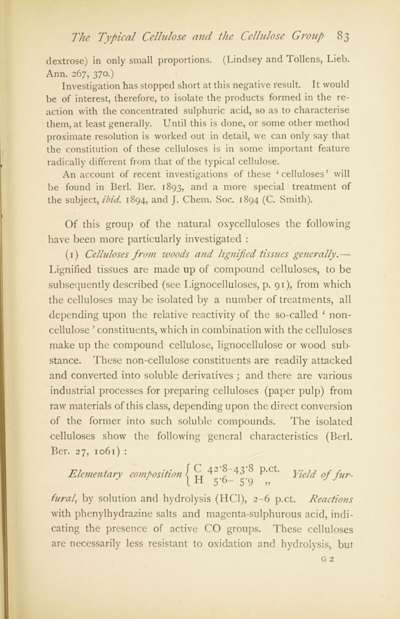 dextrose) in only small proportions. (Lindsey and Tollens, Lieb. Ann. 267, 370.) Investigation has stopped short at this negative result. It would be of interest, therefore, to isolate the products formed in the re- action with the concentrated sulphuric acid, so as to characterise them, at least generally. Until this is done, or some other method proximate resolution is worked out in detail, we can only say that the constitution of these celluloses is in some important feature radically different from that of the typical cellulose. An account of recent investigations of these ‘celluloses’ will be found in Berl. Ber. 1893, and a more special treatment of the subject, ibid. 1894, and J. Chem. Soc. 1894 (C. Smith). Of this group of the natural oxycelluloses the following have been more particularly investigated : (1) Celluloses from woods and lignified tissues generally.— Lignified tissues are made up of compound celluloses, to be subsequently described (see Lignocelluloses, p. 91), from which the celluloses may be isolated by a number of treatments, all depending upon the relative reactivity of the so-called ‘ non- cellulose ’ constituents, which in combination with the celluloses make up the compound cellulose, lignocellulose or wood sub- stance. These non-cellulose constituents are readily attacked and converted into soluble derivatives ; and there are various industrial processes for preparing celluloses (paper pulp) from raw materials of this class, depending upon the direct conversion of the former into such soluble compounds. The isolated celluloses show the following general characteristics (Berl. Ber. 27, 1061) : Elementary composition C 42,8-43,8 p.ct. H 5*6- 5*9 » her ah by solution and hydrolysis (HC1), 2-6 p.ct. Reactions with phenylhydrazine salts and magenta-sulphurous acid, indi- cating the presence of active CO groups. These celluloses are necessarily less resistant to oxidation and hydrolysis, but