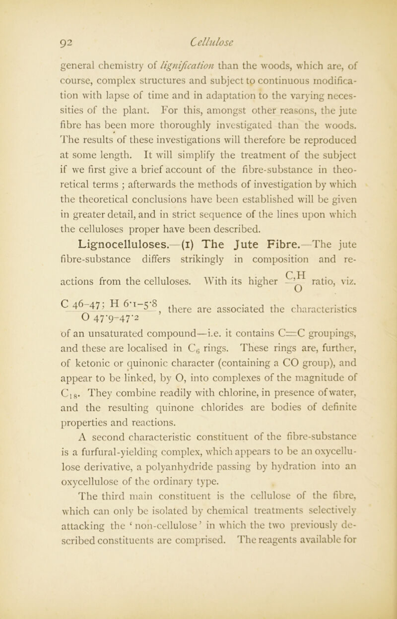 general chemistry of lignification than the woods, which are, of course, complex structures and subject to continuous modifica- tion with lapse of time and in adaptation to the varying neces- sities of the plant. For this, amongst other reasons, the jute fibre has been more thoroughly investigated than the woods. The results of these investigations will therefore be reproduced at some length. It will simplify the treatment of the subject if we first give a brief account of the fibre-substance in theo- retical terms ; afterwards the methods of investigation by which the theoretical conclusions have been established will be given in greater detail, and in strict sequence of the lines upon which the celluloses proper have been described. Lig'nocelliiloses.—(i) The Jute Fibre.—The jute fibre-substance differs strikingly in composition and re- C H actions from the celluloses. With its higher - 5 ratio, viz. 47, _6.t _5_? tpere are associated the characteristics O 47*9-47-2 of an unsaturated compound—i.e. it contains C=C groupings, and these are localised in C6 rings. These rings are, further, of ketonic or quinonic character (containing a CO group), and appear to be linked, by O, into complexes of the magnitude of CI8. They combine readily with chlorine, in presence of water, and the resulting quinone chlorides are bodies of definite properties and reactions. A second characteristic constituent of the fibre-substance is a furfural-yielding complex, which appears to be an oxycellu- lose derivative, a polyanhydride passing by hydration into an oxycellulose of the ordinary type. The third main constituent is the cellulose of the fibre, which can only be isolated by chemical treatments selectively attacking the ‘non-cellulose’ in which the two previously de- scribed constituents are comprised. The reagents available for