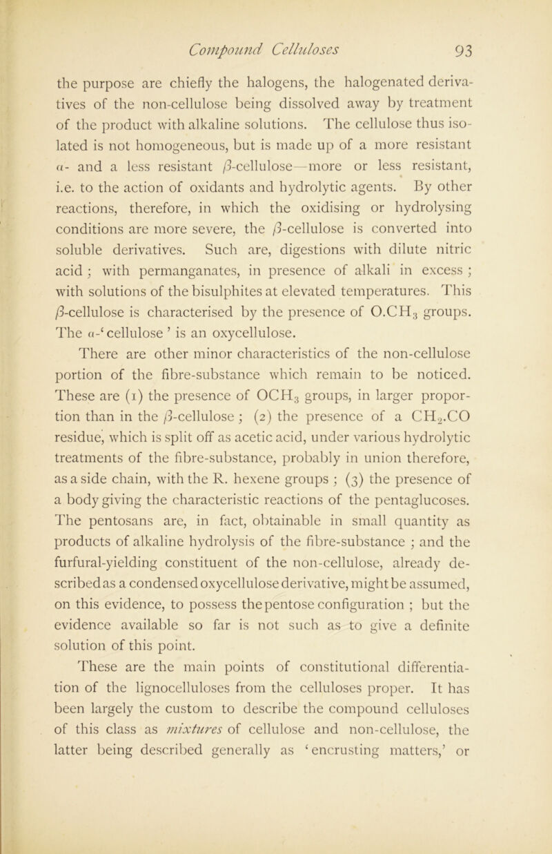 the purpose are chiefly the halogens, the halogenated deriva- tives of the non-cellulose being dissolved away by treatment of the product with alkaline solutions. The cellulose thus iso- lated is not homogeneous, but is made up of a more resistant «- and a less resistant /3-cellulose—more or less resistant, % i.e. to the action of oxidants and hydrolytic agents. By other reactions, therefore, in which the oxidising or hydrolysing conditions are more severe, the /3-cellulose is converted into soluble derivatives. Such are, digestions with dilute nitric acid ; with permanganates, in presence of alkali in excess ; with solutions of the bisulphites at elevated temperatures. This /3-cellulose is characterised by the presence of O.CH3 groups. The a-£cellulose 7 is an oxycellulose. There are other minor characteristics of the non-cellulose portion of the fibre-substance which remain to be noticed. These are (i) the presence of OCH3 groups, in larger propor- tion than in the /3-cellulose ; (2) the presence of a CH2.CO residue, which is split off as acetic acid, under various hydrolytic treatments of the fibre-substance, probably in union therefore, as a side chain, with the R. hexene groups ; (3) the presence of a body giving the characteristic reactions of the pentaglucoses. The pentosans are, in fact, obtainable in small quantity as products of alkaline hydrolysis of the fibre-substance ; and the furfural-yielding constituent of the non-cellulose, already de- scribed as a condensed oxycellulose derivative, might be assumed, on this evidence, to possess the pentose configuration ; but the evidence available so far is not such as to give a definite solution of this point. These are the main points of constitutional differentia- tion of the lignocelluloses from the celluloses proper. It has been largely the custom to describe the compound celluloses of this class as mixtures of cellulose and non-cellulose, the latter being described generally as ‘encrusting matters,’ or