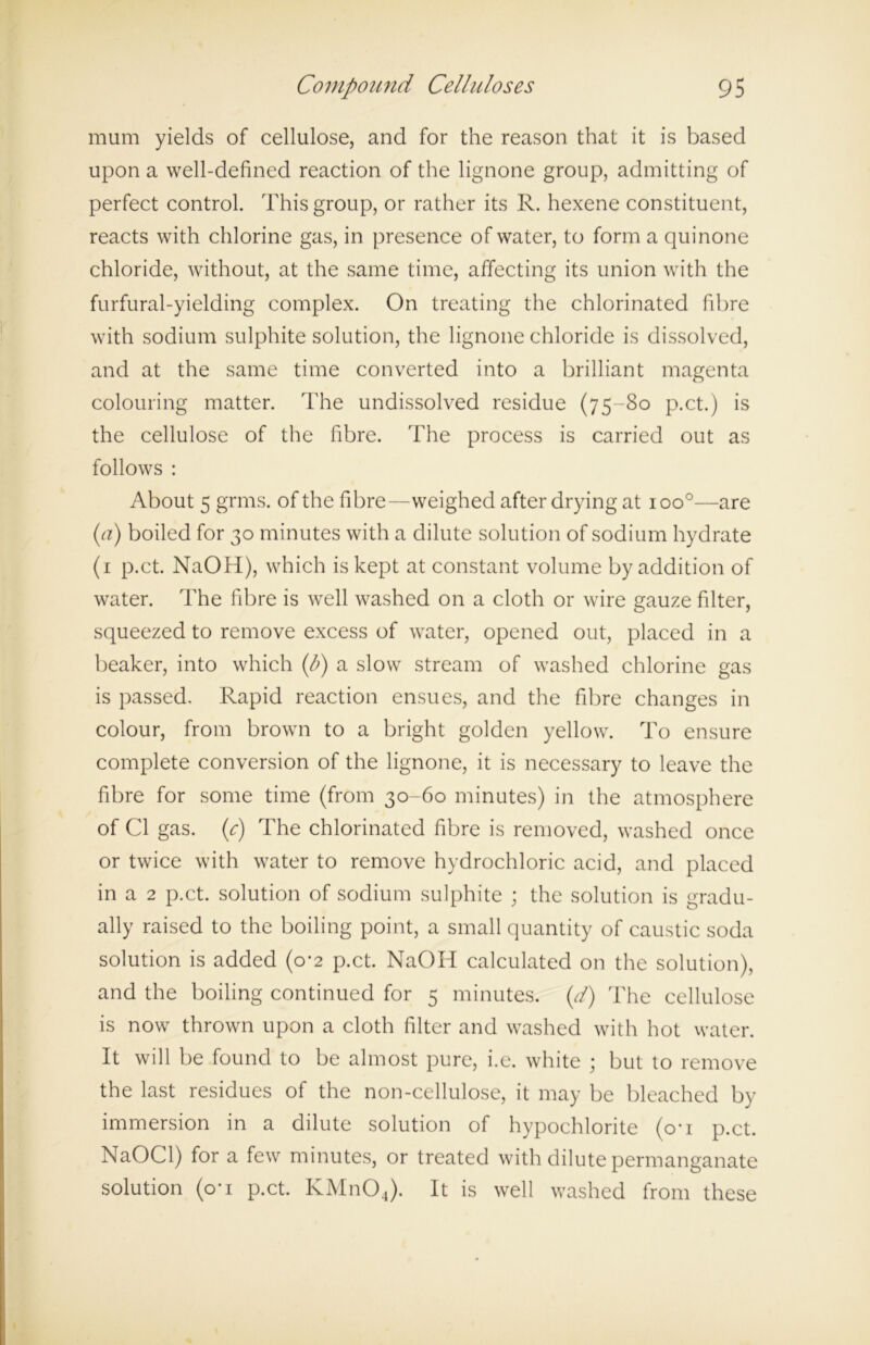 mum yields of cellulose, and for the reason that it is based upon a well-defined reaction of the lignone group, admitting of perfect control. This group, or rather its R. hexene constituent, reacts with chlorine gas, in presence of water, to form a quinone chloride, without, at the same time, affecting its union with the furfural-yielding complex. On treating the chlorinated fibre with sodium sulphite solution, the lignone chloride is dissolved, and at the same time converted into a brilliant magenta colouring matter. The undissolved residue (75-80 p.ct.) is the cellulose of the fibre. The process is carried out as follows : About 5 grms. of the fibre—weighed after drying at ioo°—are (a) boiled for 30 minutes with a dilute solution of sodium hydrate (1 p.ct. NaOH), which is kept at constant volume by addition of water. The fibre is well washed on a cloth or wire gauze filter, squeezed to remove excess of water, opened out, placed in a beaker, into which (l?) a slow stream of washed chlorine gas is passed. Rapid reaction ensues, and the fibre changes in colour, from brown to a bright golden yellow. To ensure complete conversion of the lignone, it is necessary to leave the fibre for some time (from 30-60 minutes) in the atmosphere of Cl gas. C) The chlorinated fibre is removed, washed once or twice with water to remove hydrochloric acid, and placed in a 2 p.ct. solution of sodium sulphite ; the solution is gradu- ally raised to the boiling point, a small quantity of caustic soda solution is added (0-2 p.ct. NaOH calculated on the solution), and the boiling continued for 5 minutes, (d) The cellulose is now thrown upon a cloth filter and washed with hot water. It will be found to be almost pure, i.e. white ; but to remove the last residues of the non-cellulose, it may be bleached by immersion in a dilute solution of hypochlorite (o*i p.ct. NaOCl) for a few minutes, or treated with dilute permanganate solution (o' 1 p.ct. KMnOJ. It is well washed from these