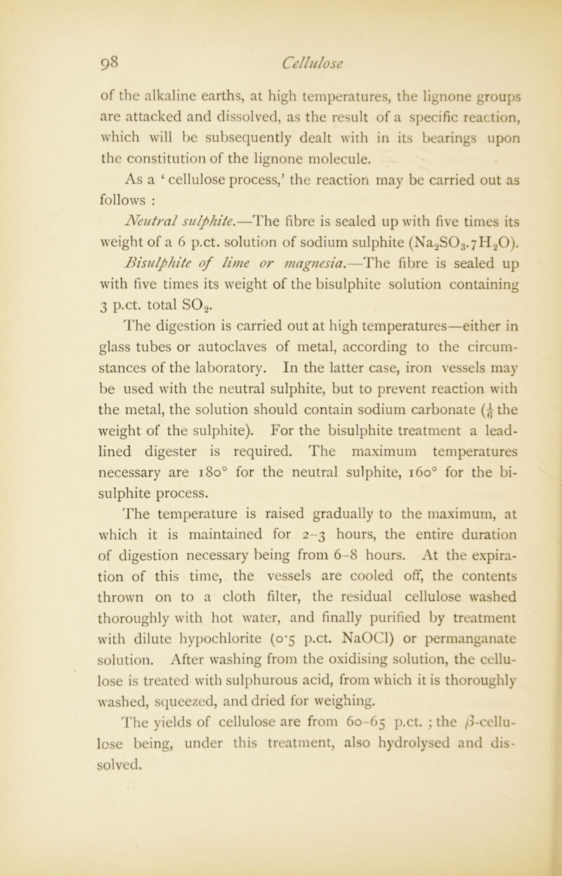 of the alkaline earths, at high temperatures, the lignone groups are attacked and dissolved, as the result of a specific reaction, which will be subsequently dealt with in its bearings upon the constitution of the lignone molecule. As a ‘ cellulose process,’ the reaction may be carried out as follows : Neutral sulphite.—The fibre is sealed up with five times its weight of a 6 p.ct. solution of sodium sulphite (Na2S03.7H20). Bisulphite of lime or magnesia.—-The fibre is sealed up with five times its weight of the bisulphite solution containing 3 p.ct. total S02. The digestion is carried out at high temperatures—either in glass tubes or autoclaves of metal, according to the circum- stances of the laboratory. In the latter case, iron vessels may be used with the neutral sulphite, but to prevent reaction with the metal, the solution should contain sodium carbonate {f the weight of the sulphite). For the bisulphite treatment a lead- lined digester is required. The maximum temperatures necessary are i8o° for the neutral sulphite, i6o° for the bi- sulphite process. The temperature is raised gradually to the maximum, at which it is maintained for 2-3 hours, the entire duration of digestion necessary being from 6-8 hours. At the expira- tion of this time, the vessels are cooled off, the contents thrown on to a cloth filter, the residual cellulose washed thoroughly with hot water, and finally purified by treatment with dilute hypochlorite (0*5 p.ct. NaOCl) or permanganate solution. After washing from the oxidising solution, the cellu- lose is treated with sulphurous acid, from which it is thoroughly washed, squeezed, and dried for weighing. The yields of cellulose are from 60-65 P-ct. > the /3-cellu- lose being, under this treatment, also hydrolysed and dis- solved.