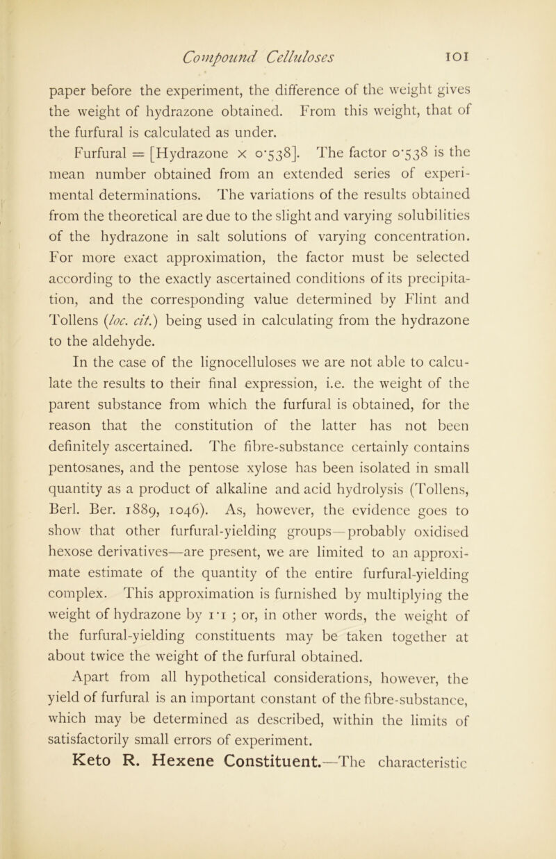 paper before the experiment, the difference of the weight gives the weight of hydrazone obtained. From this weight, that of the furfural is calculated as under. Furfural = [Hydrazone x 0*538]. The factor 0*538 is the mean number obtained from an extended series of experi- mental determinations. The variations of the results obtained from the theoretical are due to the slight and varying solubilities of the hydrazone in salt solutions of varying concentration. For more exact approximation, the factor must be selected according to the exactly ascertained conditions of its precipita- tion, and the corresponding value determined by Flint and Tollens (loc. cit.) being used in calculating from the hydrazone to the aldehyde. In the case of the lignocelluloses we are not able to calcu- late the results to their final expression, i.e. the weight of the parent substance from which the furfural is obtained, for the reason that the constitution of the latter has not been definitely ascertained. The fibre-substance certainly contains pentosanes, and the pentose xylose has been isolated in small quantity as a product of alkaline and acid hydrolysis (Tollens, Berl. Ber. 1889, 1046). As, however, the evidence goes to show that other furfural-yielding groups—probably oxidised hexose derivatives—are present, we are limited to an approxi- mate estimate of the quantity of the entire furfural-yielding complex. This approximation is furnished by multiplying the weight of hydrazone by 1*1 ; or, in other words, the weight of the furfural-yielding constituents may be taken together at about twice the weight of the furfural obtained. Apart from all hypothetical considerations, however, the yield of furfural is an important constant of the fibre-substance, which may be determined as described, within the limits of satisfactorily small errors of experiment. Keto R. Hexene Constituent.—The characteristic
