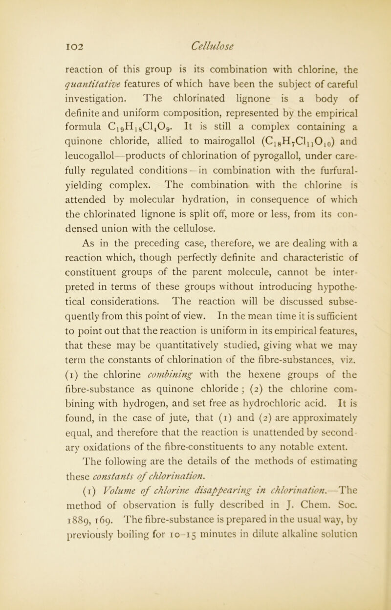 reaction of this group is its combination with chlorine, the quantitative features of which have been the subject of careful investigation. The chlorinated lignone is a body of definite and uniform composition, represented by the empirical formula C19H18C1409. It is still a complex containing a quinone chloride, allied to mairogallol (C18H7Cl! and leucogallol—products of chlorination of pyrogallol, under care- fully regulated conditions — in combination with the furfural- yielding complex. The combination with the chlorine is attended by molecular hydration, in consequence of which the chlorinated lignone is split off, more or less, from its con- densed union with the cellulose. As in the preceding case, therefore, we are dealing with a reaction which, though perfectly definite and characteristic of constituent groups of the parent molecule, cannot be inter- preted in terms of these groups without introducing hypothe- tical considerations. The reaction will be discussed subse- quently from this point of view. In the mean time it is sufficient to point out that the reaction is uniform in its empirical features, that these may be quantitatively studied, giving what we may term the constants of chlorination of the fibre-substances, viz. (i) the chlorine combining with the hexene groups of the fibre-substance as quinone chloride ; (2) the chlorine com- bining with hydrogen, and set free as hydrochloric acid. It is found, in the case of jute, that (1) and (2) are approximately equal, and therefore that the reaction is unattended by second ary oxidations of the fibre-constituents to any notable extent. The following are the details of the methods of estimating these constants of chlorination. (1) Volume of chlorine disappearing in chlorination.—The method of observation is fully described in J. Chem. Soc. 1889, 169. The fibre-substance is prepared in the usual way, by previously boiling for 10-15 minutes in dilute alkaline solution