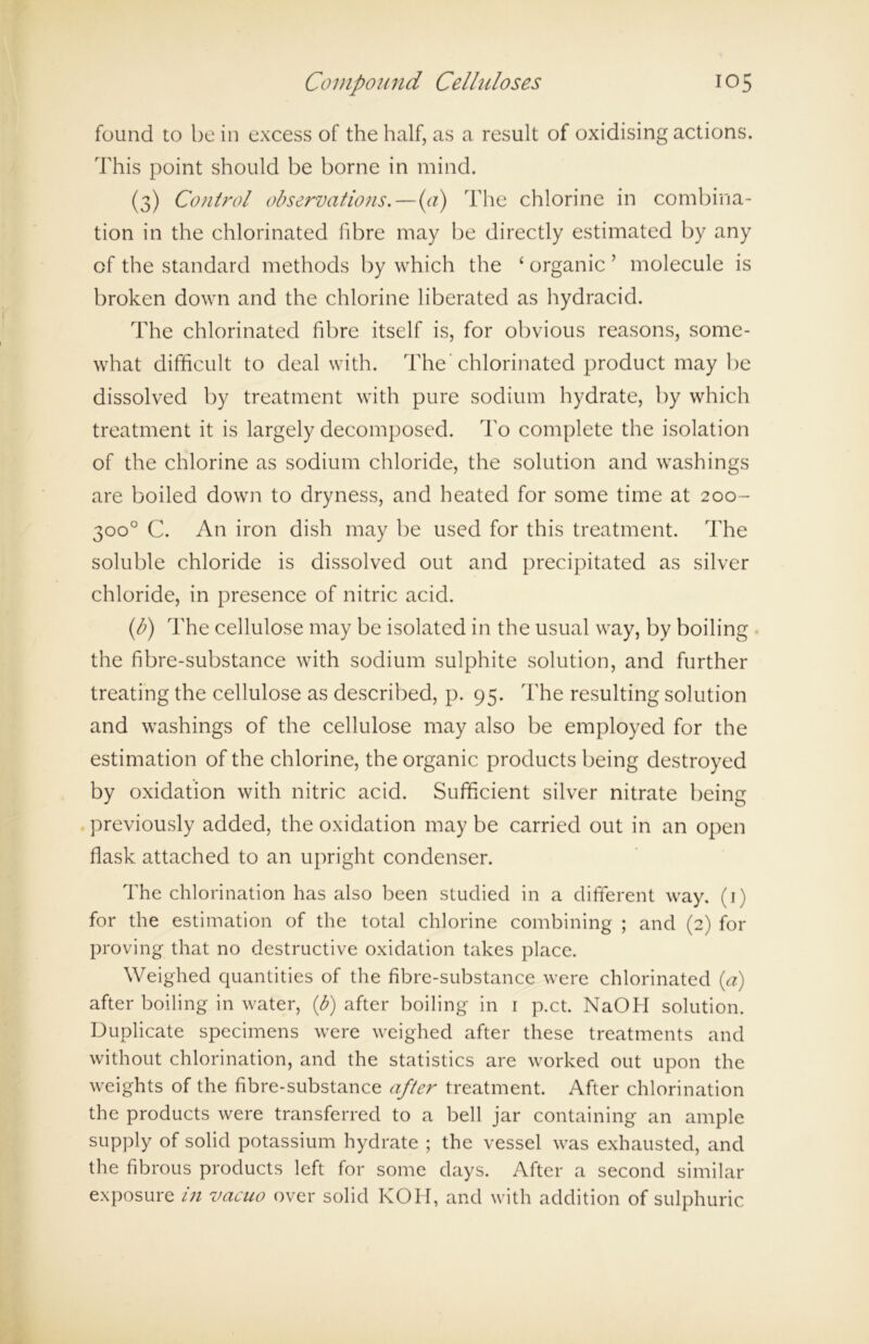 found to be in excess of the half, as a result of oxidising actions. This point should be borne in mind. (3) Control observations. — (a) The chlorine in combina- tion in the chlorinated fibre may be directly estimated by any of the standard methods by which the £ organic ’ molecule is broken down and the chlorine liberated as hydracid. The chlorinated fibre itself is, for obvious reasons, some- what difficult to deal with. The'chlorinated product may be dissolved by treatment with pure sodium hydrate, by which treatment it is largely decomposed. To complete the isolation of the chlorine as sodium chloride, the solution and washings are boiled down to dryness, and heated for some time at 200- 300° C. An iron dish may be used for this treatment. The soluble chloride is dissolved out and precipitated as silver chloride, in presence of nitric acid. (b) The cellulose may be isolated in the usual way, by boiling the fibre-substance with sodium sulphite solution, and further treating the cellulose as described, p. 95. The resulting solution and washings of the cellulose may also be employed for the estimation of the chlorine, the organic products being destroyed by oxidation with nitric acid. Sufficient silver nitrate being previously added, the oxidation may be carried out in an open flask attached to an upright condenser. The chlorination has also been studied in a different way. (1) for the estimation of the total chlorine combining ; and (2) for proving that no destructive oxidation takes place. Weighed quantities of the fibre-substance were chlorinated (a) after boiling in water, (b) after boiling in 1 p.ct. NaOH solution. Duplicate specimens were weighed after these treatments and without chlorination, and the statistics are worked out upon the weights of the fibre-substance after treatment. After chlorination the products were transferred to a bell jar containing an ample supply of solid potassium hydrate ; the vessel was exhausted, and the fibrous products left for some days. After a second similar exposure in vacuo over solid KOH, and with addition of sulphuric