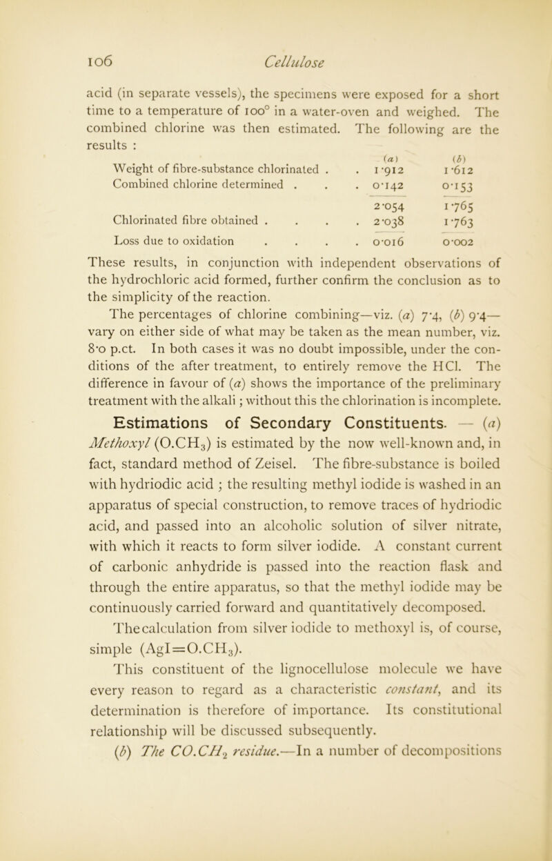 acid (in separate vessels), the specimens were exposed for a short time to a temperature of ioo° in a water-oven and weighed. The combined chlorine was then estimated. The following are the results : Weight of fibre-substance chlorinated . (a) . 1-912 (6) 1 -612 Combined chlorine determined . . 0-142 0-153 Chlorinated fibre obtained . 2-054 . 2-038 1765 1-763 Loss due to oxidation . 0-016 0-002 These results, in conjunction with independent observations of the hydrochloric acid formed, further confirm the conclusion as to the simplicity of the reaction. The percentages of chlorine combining—viz. (a) 7*4, (b) <74— vary on either side of what may be taken as the mean number, viz. 8*o p.ct. In both cases it was no doubt impossible, under the con- ditions of the after treatment, to entirely remove the HC1. The difference in favour of (a) shows the importance of the preliminary treatment with the alkali ; without this the chlorination is incomplete. Estimations of Secondary Constituents. — (a) Alethoxyl (O.CH3) is estimated by the now well-known and, in fact, standard method of Zeisel. The fibre-substance is boiled with hydriodic acid ; the resulting methyl iodide is washed in an apparatus of special construction, to remove traces of hydriodic acid, and passed into an alcoholic solution of silver nitrate, with which it reacts to form silver iodide. A constant current of carbonic anhydride is passed into the reaction flask and through the entire apparatus, so that the methyl iodide may be continuously carried forward and quantitatively decomposed. The calculation from silver iodide to methoxyl is, of course, simple (AgI = O.CH3). This constituent of the lignocellulose molecule we have every reason to regard as a characteristic constant, and its determination is therefore of importance. Its constitutional relationship will be discussed subsequently. (b) The CO.CJL2 residue.—In a number of decompositions