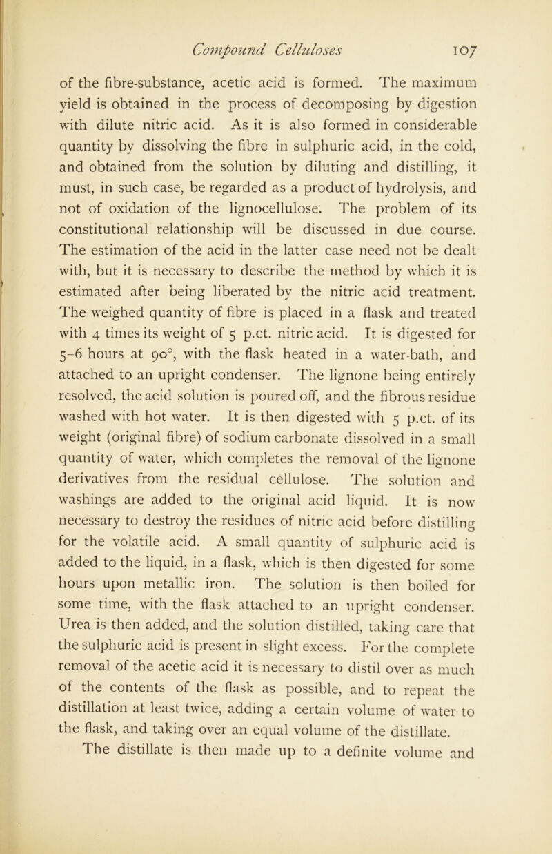 of the fibre-substance, acetic acid is formed. The maximum yield is obtained in the process of decomposing by digestion with dilute nitric acid. As it is also formed in considerable quantity by dissolving the fibre in sulphuric acid, in the cold, and obtained from the solution by diluting and distilling, it must, in such case, be regarded as a product of hydrolysis, and not of oxidation of the lignocellulose. The problem of its constitutional relationship will be discussed in due course. The estimation of the acid in the latter case need not be dealt with, but it is necessary to describe the method by which it is estimated after being liberated by the nitric acid treatment. The weighed quantity of fibre is placed in a flask and treated with 4 times its weight of 5 p.ct. nitric acid. It is digested for 5-6 hours at 90°, with the flask heated in a water-bath, and attached to an upright condenser. The lignone being entirely resolved, the acid solution is poured off, and the fibrous residue washed with hot water. It is then digested with 5 p.ct. of its weight (original fibre) of sodium carbonate dissolved in a small quantity of water, which completes the removal of the lignone derivatives from the residual cellulose. The solution and washings are added to the original acid liquid. It is now necessary to destroy the residues of nitric acid before distilling for the volatile acid. A small quantity of sulphuric acid is added to the liquid, in a flask, which is then digested for some hours upon metallic iron. The solution is then boiled for some time, with the flask attached to an upright condenser. Urea is then added, and the solution distilled, taking care that the sulphuric acid is present in slight excess. For the complete removal of the acetic acid it is necessary to distil over as much of the contents of the flask as possible, and to repeat the distillation at least twice, adding a certain volume of water to the flask, and taking over an equal volume of the distillate. The distillate is then made up to a definite volume and