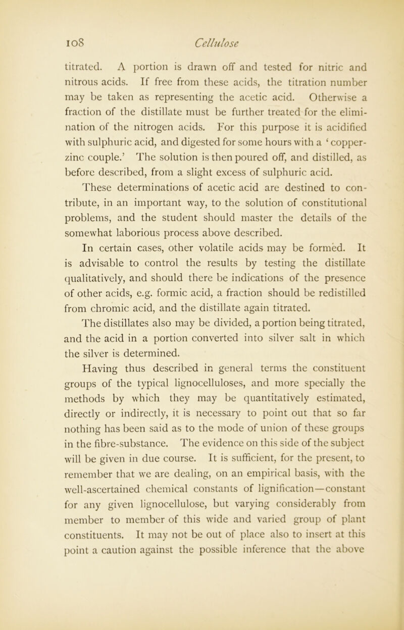 titrated. A portion is drawn off and tested for nitric and nitrous acids. If free from these acids, the titration number may be taken as representing the acetic acid. Otherwise a fraction of the distillate must be further treated for the elimi- nation of the nitrogen acids. For this purpose it is acidified with sulphuric acid, and digested for some hours with a ‘ copper- zinc couple.’ The solution is then poured off, and distilled, as before described, from a slight excess of sulphuric acid. These determinations of acetic acid are destined to con- tribute, in an important way, to the solution of constitutional problems, and the student should master the details of the somewhat laborious process above described. In certain cases, other volatile acids may be formed. It is advisable to control the results by testing the distillate qualitatively, and should there be indications of the presence of other acids, e.g. formic acid, a fraction should be redistilled from chromic acid, and the distillate again titrated. The distillates also may be divided, a portion being titrated, and the acid in a portion converted into silver salt in which the silver is determined. Having thus described in general terms the constituent groups of the typical lignocelluloses, and more specially the methods by which they may be quantitatively estimated, directly or indirectly, it is necessary to point out that so far nothing has been said as to the mode of union of these groups in the fibre-substance. The evidence on this side of the subject will be given in due course. It is sufficient, for the present, to remember that we are dealing, on an empirical basis, with the well-ascertained chemical constants of lignification—constant for any given lignocellulose, but varying considerably from member to member of this wide and varied group of plant constituents. It may not be out of place also to insert at this point a caution against the possible inference that the above