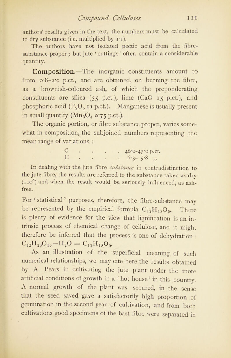 authors’ results given in the text, the numbers must be calculated to dry substance (i.e. multiplied by i*i). The authors have not isolated pectic acid from the fibre- substance proper ; but jute ‘cuttings’ often contain a considerable quantity. Composition.—The inorganic constituents amount to from o’8-2*o p.ct., and are obtained, on burning the fibre, as a brownish-coloured ash, of which the preponderating constituents are silica (35 p.ct.), lime (CaO 15 p.ct.), and phosphoric acid (P205 11 p.ct.). Manganese is usually present in small quantity (Mn304 075 p.ct.). The organic portion, or fibre substance proper, varies some- what in composition, the subjoined numbers representing the mean range of variations : In dealing with the jute fibre substance in contradistinction to the jute fibre, the results are referred to the substance taken as dry (ioo°) and when the result would be seriously influenced, as ash- free. For ‘ statistical ’ purposes, therefore, the fibre-substance may be represented by the empirical formula C,2H1809. There is plenty of evidence for the view that lignification is an in- trinsic process of chemical change of cellulose, and it might therefore be inferred that the process is one of dehydration : C12H20010 h20 = C12H180,j. As an illustration of the superficial meaning of such numerical relationships, we may cite here the results obtained by A. Pears in cultivating the jute plant under the more artificial conditions of growth in a ‘ hot house ’ in this country. A normal growth of the plant was secured, in the sense that the seed saved gave a satisfactorily high proportion of germination in the second year of cultivation, and from both cultivations good specimens of the bast fibre were separated in C H