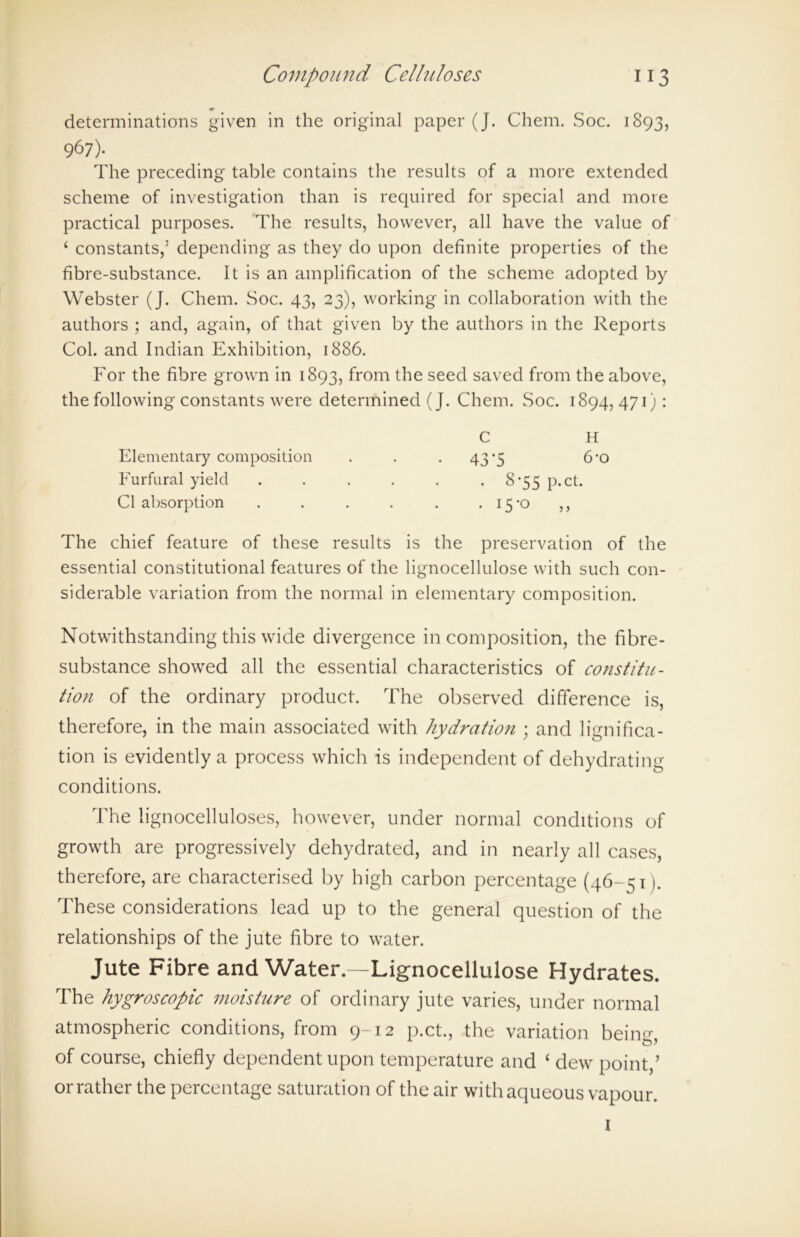 determinations given in the original paper (J. Chem. Soc. 1893, 967). The preceding table contains the results of a more extended scheme of investigation than is required for special and more practical purposes. The results, however, all have the value of ‘ constants,5 depending as they do upon definite properties of the fibre-substance. It is an amplification of the scheme adopted by Webster (J. Chem. Soc. 43, 23), working in collaboration with the authors ; and, again, of that given by the authors in the Reports Col. and Indian Exhibition, 1886. For the fibre grown in 1893, from the seed saved from the above, the following constants were determined (J. Chem. Soc. 1894,471): C H Elementary composition . . .43*5 6‘0 Furfural yield . . . . . . 8-55 p.ct. Cl absorption . . . . . .15*0 ,, The chief feature of these results is the preservation of the essential constitutional features of the lignocellulose with such con- siderable variation from the normal in elementary composition. Notwithstanding this wide divergence in composition, the fibre- substance showed all the essential characteristics of constitu- tion of the ordinary product. The observed difference is, therefore, in the main associated with hydration ; and lignifica- tion is evidently a process which is independent of dehydrating conditions. The lignocelluloses, however, under normal conditions of growth are progressively dehydrated, and in nearly all cases, therefore, are characterised by high carbon percentage (46-51). These considerations lead up to the general question of the relationships of the jute fibre to water. Jute Fibre and Water—Lignocellulose Hydrates. The hygroscopic moisture of ordinary jute varies, under normal atmospheric conditions, from 9-12 p.ct., the variation bein°- of course, chiefly dependent upon temperature and ‘ dew point,’ or rather the percentage saturation of the air with aqueous vapour. I