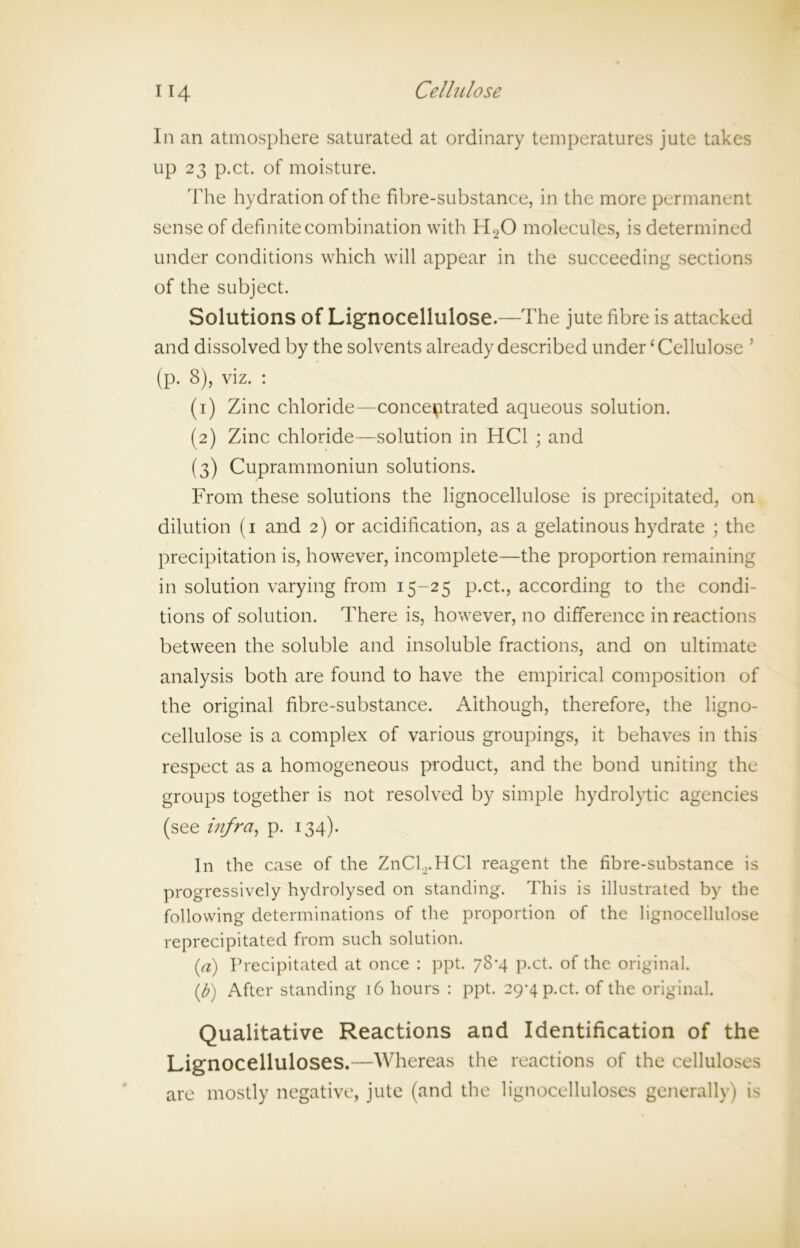 In an atmosphere saturated at ordinary temperatures jute takes up 23 p.ct. of moisture. The hydration of the fibre-substance, in the more permanent sense of definite combination with H20 molecules, is determined under conditions which will appear in the succeeding sections of the subject. Solutions of Lignocellulose.—The jute fibre is attacked and dissolved by the solvents already described under ‘ Cellulose ’ (p. 8), viz. : (1) Zinc chloride—concentrated aqueous solution. (2) Zinc chloride—solution in HC1 ; and (3) Cuprammoniun solutions. From these solutions the lignocellulose is precipitated, on dilution (1 and 2) or acidification, as a gelatinous hydrate ; the precipitation is, however, incomplete—the proportion remaining in solution varying from 15-25 p.ct., according to the condi- tions of solution. There is, however, no difference in reactions between the soluble and insoluble fractions, and on ultimate analysis both are found to have the empirical composition of the original fibre-substance. Although, therefore, the ligno- cellulose is a complex of various groupings, it behaves in this respect as a homogeneous product, and the bond uniting the groups together is not resolved by simple hydrolytic agencies (see infra, p. 134). In the case of the ZnCb.HCl reagent the fibre-substance is progressively hydrolysed on standing. This is illustrated by the following determinations of the proportion of the lignocellulose reprecipitated from such solution. (a) Precipitated at once : ppt. 78-4 p.ct. of the original. (b) After standing 16 hours : ppt. 29-4 p.ct. of the original. Qualitative Reactions and Identification of the Lignocelluloses.—Whereas the reactions of the celluloses are mostly negative, jute (and the lignocelluloses generally) is