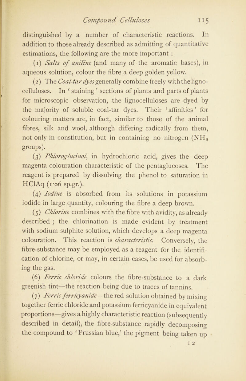 distinguished by a number of characteristic reactions. In addition to those already described as admitting of quantitative estimations, the following are the more important : (1) Salts of aniline (and. many of the aromatic bases), in aqueous solution, colour the fibre a deep golden yellow. (2) The Coal-tar dyes generally combine freely with the ligno- celluloses. In ‘ staining ’ sections of plants and parts of plants for microscopic observation, the lignocelluloses are dyed by the majority of soluble coal-tar dyes. Their ‘affinities’ for colouring matters are, in fact, similar to those of the animal fibres, silk and wool, although differing radically from them, not only in constitution, but in containing no nitrogen (NH2 groups). (3) Phloroglucinol, in hydrochloric acid, gives the deep magenta colouration characteristic of the pentaglucoses. The reagent is prepared by dissolving the phenol to saturation in HClAq (i*o6 sp.gr.). (4) Iodine is absorbed from its solutions in potassium iodide in large quantity, colouring the fibre a deep brown. (5) Chlorine combines with the fibre with avidity, as already described ; the chlorination is made evident by treatment with sodium sulphite solution, which develops a deep magenta colouration. This reaction is characteristic. Conversely, the fibre-substance may be employed as a reagent for the identifi- cation of chlorine, or may, in certain cases, be used for absorb- ing the gas. (6) Ferric chloride colours the fibre-substance to a dark greenish tint—the reaction being due to traces of tannins. (7) Ferric ferricyanide—the red solution obtained by mixing together ferric chloride and potassium ferricyanide in equivalent proportions—gives a highly characteristic reaction (subsequently described in detail), the fibre-substance rapidly decomposing the compound to ‘ Prussian blue,’ the pigment being taken up