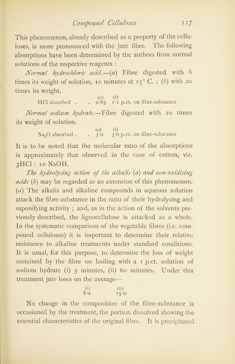 This phenomenon, already described as a property of the cellu- loses, is more pronounced with the jute fibre. The following absorptions have been determined by the authors from normal solutions of the respective reagents : Normal hydrochloric acid.—(a) Fibre digested with 8 times its weight of solution, io minutes at 150 C. ; (h) with 20 times its weight. («) V) HCl absorbed . . 0-85 ri p.ct. on fibre-substance Normal sodium hydrate.—Fibre digested with 20 times its weight of solution. («) V) NaX) absorbed . . 3-0 3-6 p.ct. on fibre-substance It is to be noted that the molecular ratio of the absorptions is approximately that observed in the case of cotton, viz. 3HCI : 10 NaOH. The hydrolysing action of the alkalis (a) and non-oxidising acids (h) may be regarded as an extension of this phenomenon. (a) The alkalis and alkaline compounds in aqueous solution attack the fibre-substance in the ratio of their hydrolysing and saponifying activity ; and, as in the action of the solvents pre- viously described, the lignocellulose is attacked as a whole. In the systematic comparison of the vegetable fibres (i.e. com- pound celluloses) it is important to determine their relative resistance to alkaline treatments under standard conditions. It is usual, for this purpose, to determine the loss of weight sustained by the fibre on boiling with a 1 p.ct. solution of sodium hydrate (i) 5 minutes, (ii) 60 minutes. Under this treatment jute loses on the average— (i) (ii) 8-o 15-0 No change in the composition of the fibre-substance is occasioned by the treatment, the portion dissolved showing the essential characteristics of the original fibre. It is precipitated