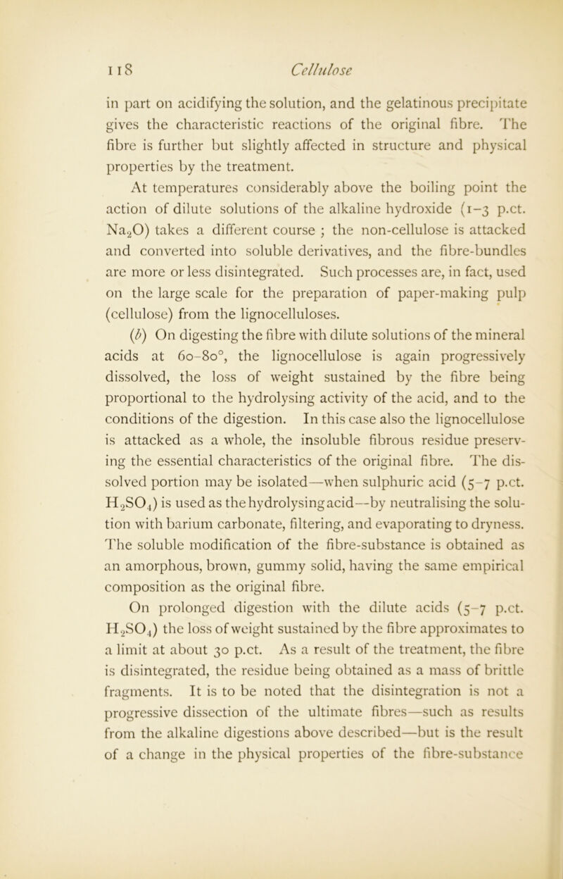 in part on acidifying the solution, and the gelatinous precipitate gives the characteristic reactions of the original fibre. The fibre is further but slightly affected in structure and physical properties by the treatment. At temperatures considerably above the boiling point the action of dilute solutions of the alkaline hydroxide (1-3 p.ct. Na20) takes a different course ; the non-cellulose is attacked and converted into soluble derivatives, and the fibre-bundles are more or less disintegrated. Such processes are, in fact, used on the large scale for the preparation of paper-making pulp (cellulose) from the lignocelluloses. (p) On digesting the fibre with dilute solutions of the mineral acids at 6o-8o°, the lignocellulose is again progressively dissolved, the loss of weight sustained by the fibre being proportional to the hydrolysing activity of the acid, and to the conditions of the digestion. In this case also the lignocellulose is attacked as a whole, the insoluble fibrous residue preserv- ing the essential characteristics of the original fibre. The dis- solved portion may be isolated—when sulphuric acid (5-7 p.ct. H2S04) is used as the hydrolysing acid—by neutralising the solu- tion with barium carbonate, filtering, and evaporating to dryness. The soluble modification of the fibre-substance is obtained as an amorphous, brown, gummy solid, having the same empirical composition as the original fibre. On prolonged digestion with the dilute acids (5-7 p.ct. H2S04) the loss of weight sustained by the fibre approximates to a limit at about 30 p.ct. As a result of the treatment, the fibre is disintegrated, the residue being obtained as a mass of brittle fragments. It is to be noted that the disintegration is not a progressive dissection of the ultimate fibres—such as results from the alkaline digestions above described—but is the result of a change in the physical properties of the fibre-substance