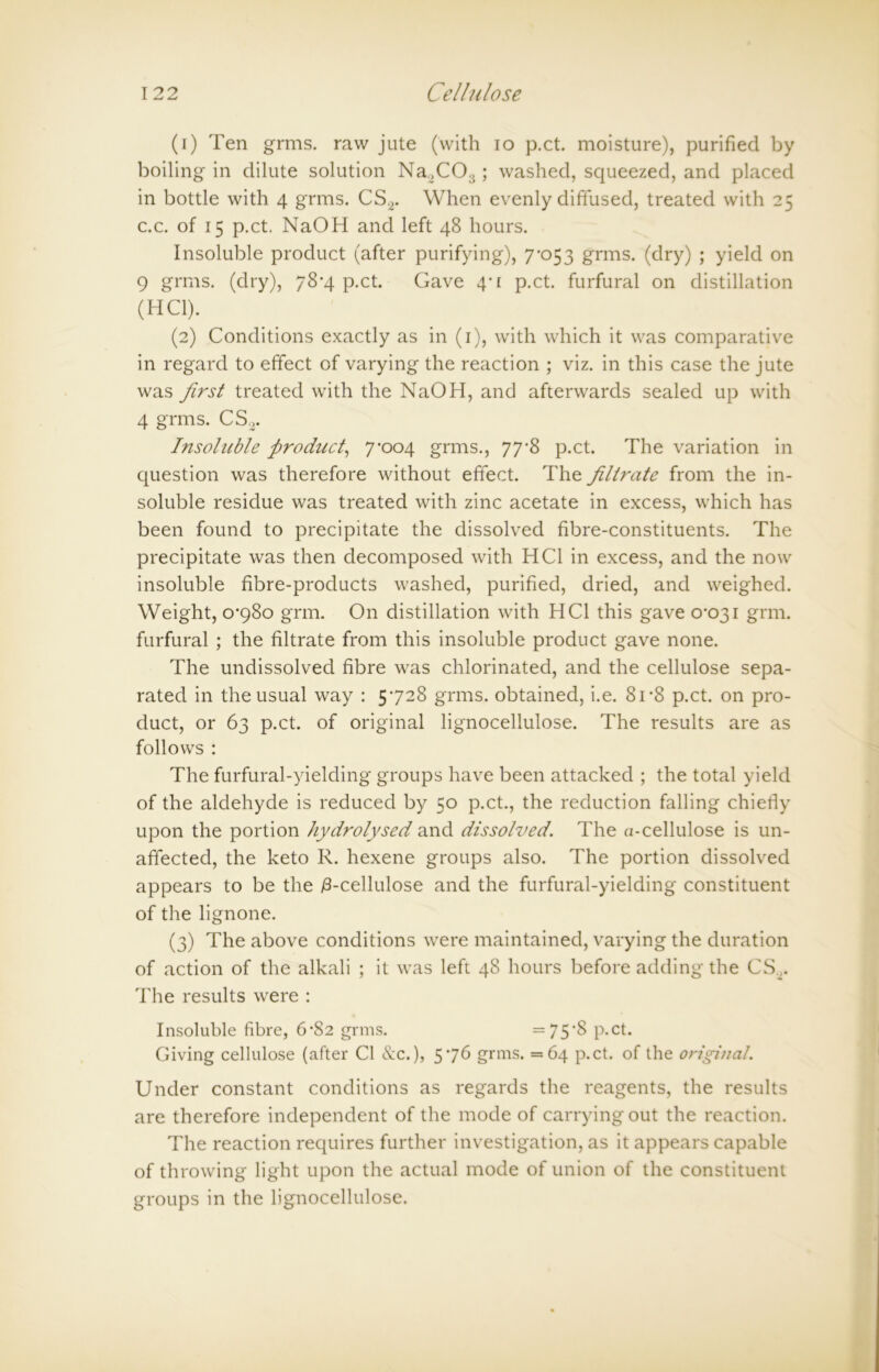 (1) Ten grms. raw jute (with io p.ct. moisture), purified by boiling in dilute solution Na2COs; washed, squeezed, and placed in bottle with 4 grms. CS2. When evenly diffused, treated with 25 c.c. of 15 p.ct. NaOH and left 48 hours. Insoluble product (after purifying), 7’053 grms. (dry) ; yield on 9 grms. (dry), 78*4 p.ct. Gave 4'[ p.ct. furfural on distillation (HC1). (2) Conditions exactly as in (1), with which it was comparative in regard to effect of varying the reaction ; viz. in this case the jute was first treated with the NaOH, and afterwards sealed up with 4 grms. CS2. Insoluble product, 7x304 grms., 77*8 p.ct. The variation in question was therefore without effect. The filtrate from the in- soluble residue was treated with zinc acetate in excess, which has been found to precipitate the dissolved fibre-constituents. The precipitate was then decomposed with HC1 in excess, and the now insoluble fibre-products washed, purified, dried, and weighed. Weight, 0-980 grm. On distillation with HC1 this gave 0-031 grm. furfural ; the filtrate from this insoluble product gave none. The undissolved fibre was chlorinated, and the cellulose sepa- rated in the usual way : 5-728 grms. obtained, i.e. 81 *8 p.ct. on pro- duct, or 63 p.ct. of original lignocellulose. The results are as follows : The furfural-yielding groups have been attacked ; the total yield of the aldehyde is reduced by 50 p.ct., the reduction falling chiefly upon the portion hydrolysed and dissolved. The a-cellulose is un- affected, the keto R. hexene groups also. The portion dissolved appears to be the 18-cellulose and the furfural-yielding constituent of the lignone. (3) The above conditions were maintained, varying the duration of action of the alkali ; it was left 48 hours before adding the CS„. The results were : Insoluble fibre, 6*82 grms. =75‘8 P-Ct. Giving cellulose (after Cl &c.), 5-76 grms. =64 p.ct. of the original. Under constant conditions as regards the reagents, the results are therefore independent of the mode of carrying out the reaction. The reaction requires further investigation, as it appears capable of throwing light upon the actual mode of union of the constituent groups in the lignocellulose.