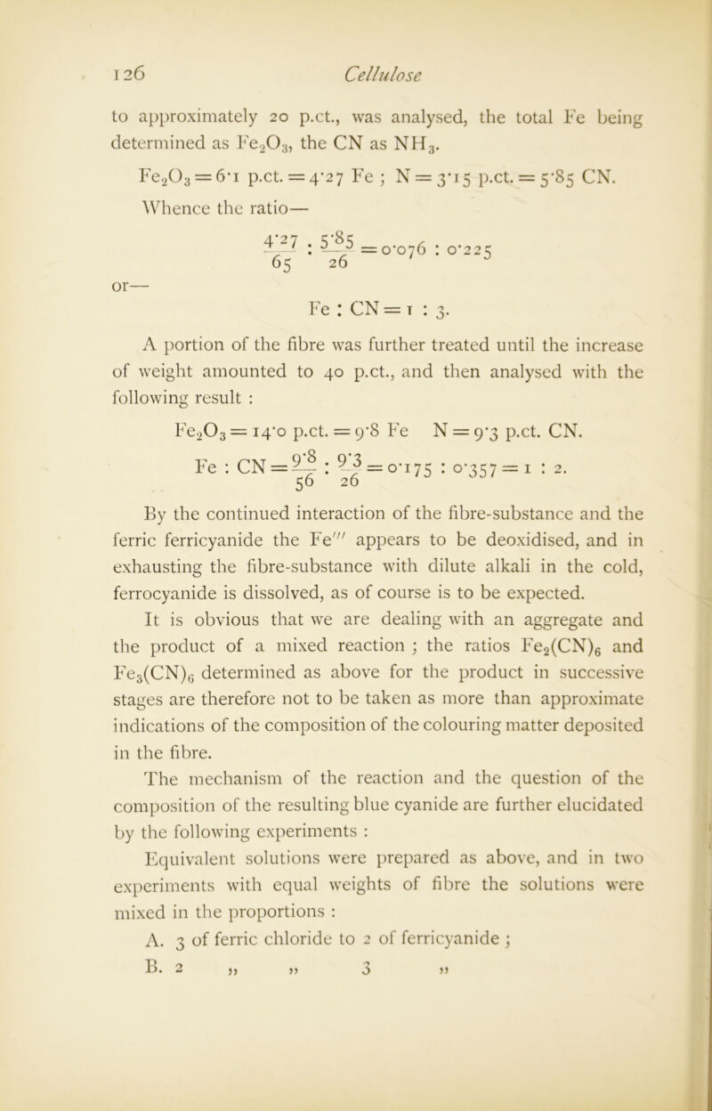 to approximately 20 p.ct., was analysed, the total Fe being determined as Fe203, the CN as NFT3. Fe203 = 6*i p.ct. = 4*27 Fe ; N = 3-15 p.ct. = 5*85 CN. Whence the ratio— 4*27 r 2 ‘ ; a. =0*076 : 0*22=5 65 26 or— Fe : CN = t : 3. A portion of the fibre was further treated until the increase of weight amounted to 40 p.ct., and then analysed with the following result : Fe203 = 14*0 p.ct. = 9*8 Fe N = 9*3 p.ct. CN. Fe : CN = 5-? : 9-^ = 0*175 : 0*357 =3; : 2. 56 26 By the continued interaction of the fibre-substance and the ferric ferricyanide the Fe//; appears to be deoxidised, and in exhausting the fibre-substance with dilute alkali in the cold, ferrocyanide is dissolved, as of course is to be expected. It is obvious that we are dealing with an aggregate and the product of a mixed reaction ; the ratios Fe2(CN)6 and Fe3(CN)6 determined as above for the product in successive stages are therefore not to be taken as more than approximate indications of the composition of the colouring matter deposited in the fibre. The mechanism of the reaction and the question of the composition of the resulting blue cyanide are further elucidated by the following experiments : Equivalent solutions were prepared as above, and in two experiments with equal weights of fibre the solutions were mixed in the proportions : A. 3 of ferric chloride to 2 of ferricyanide ; B. 2 ), jj 3 >>