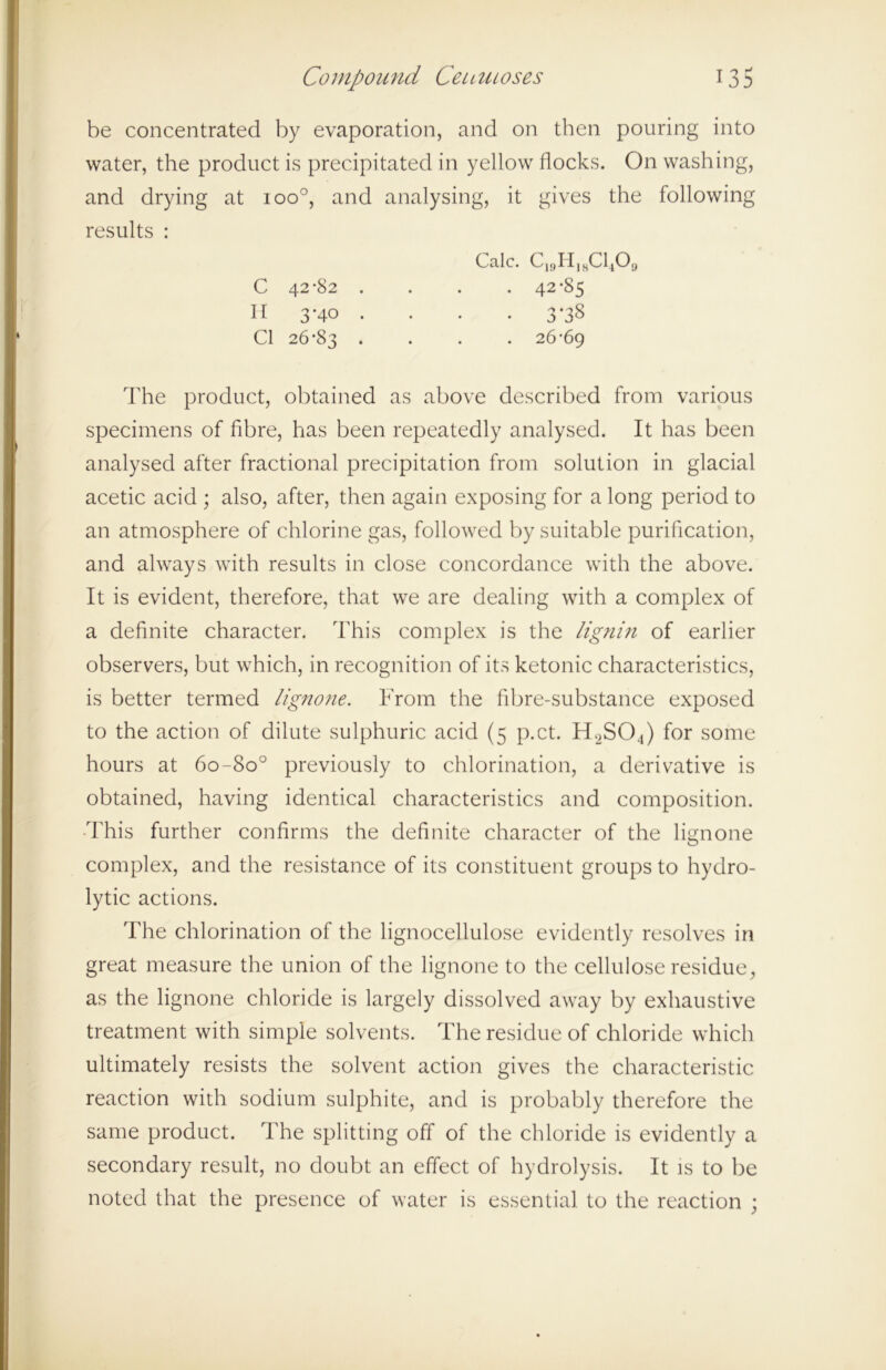 be concentrated by evaporation, and on then pouring into water, the product is precipitated in yellow flocks. On washing, and drying at ioo°, and analysing, it gives the following results : The product, obtained as above described from various specimens of fibre, has been repeatedly analysed. It has been analysed after fractional precipitation from solution in glacial acetic acid ; also, after, then again exposing for a long period to an atmosphere of chlorine gas, followed by suitable purification, and always with results in close concordance with the above. It is evident, therefore, that we are dealing with a complex of a definite character. This complex is the lignin of earlier observers, but which, in recognition of its ketonic characteristics, is better termed lignone. From the fibre-substance exposed to the action of dilute sulphuric acid (5 p.ct. H2S04) for some hours at 6o-8o° previously to chlorination, a derivative is obtained, having identical characteristics and composition. This further confirms the definite character of the lignone complex, and the resistance of its constituent groups to hydro- lytic actions. The chlorination of the lignocellulose evidently resolves in great measure the union of the lignone to the cellulose residue, as the lignone chloride is largely dissolved away by exhaustive treatment with simple solvents. The residue of chloride which ultimately resists the solvent action gives the characteristic reaction with sodium sulphite, and is probably therefore the same product. The splitting off of the chloride is evidently a secondary result, no doubt an effect of hydrolysis. It is to be noted that the presence of water is essential to the reaction ; Calc. C19H)kC1.,0 C 42*82 . II 3 *40 . Cl 26*83 .