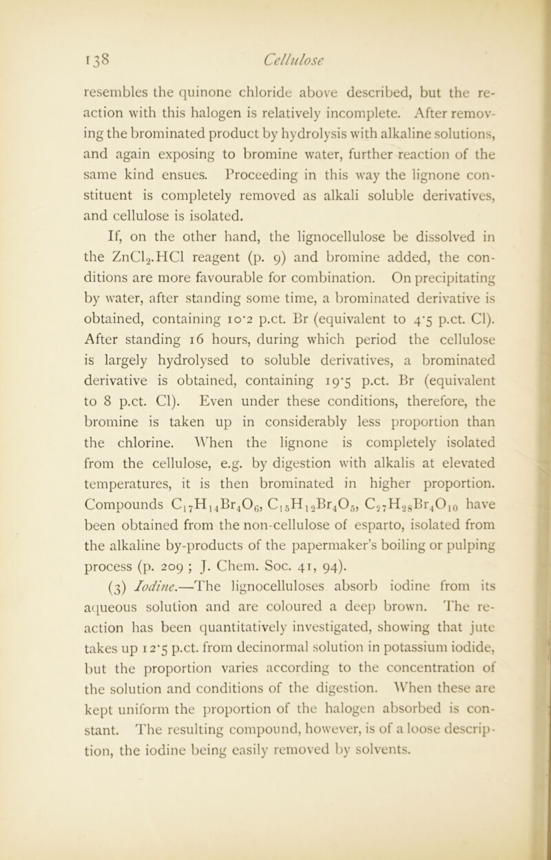 resembles the quinone chloride above described, but the re- action with this halogen is relatively incomplete. After remov- ing the brominated product by hydrolysis with alkaline solutions, and again exposing to bromine water, further reaction of the same kind ensues. Proceeding in this way the lignone con- stituent is completely removed as alkali soluble derivatives, and cellulose is isolated. If, on the other hand, the lignocellulose be dissolved in the ZnCl2.HCl reagent (p. 9) and bromine added, the con- ditions are more favourable for combination. On precipitating by water, after standing some time, a brominated derivative is obtained, containing io’2 p.ct. Br (equivalent to 4*5 p.ct. Cl). After standing 16 hours, during which period the cellulose is largely hydrolysed to soluble derivatives, a brominated derivative is obtained, containing 19*5 p.ct. Br (equivalent to 8 p.ct. Cl). Even under these conditions, therefore, the bromine is taken up in considerably less proportion than the chlorine. When the lignone is completely isolated from the cellulose, e.g. by digestion with alkalis at elevated temperatures, it is then brominated in higher proportion. Compounds CnH14Br40G, C15H12Br405, C27H28Br4O10 have been obtained from the non-cellulose of esparto, isolated from the alkaline by-products of the papermaker’s boiling or pulping process (p. 209 ; J. Chem. Soc. 41, 94). (3) Iodine.—The lignocelluloses absorb iodine from its aqueous solution and are coloured a deep brown. The re- action has been quantitatively investigated, showing that jute takes up i2-5 p.ct. from decinormal solution in potassium iodide, but the proportion varies according to the concentration of the solution and conditions of the digestion. When these are kept uniform the proportion of the halogen absorbed is con- stant. The resulting compound, however, is of a loose descrip- tion, the iodine being easily removed by solvents.