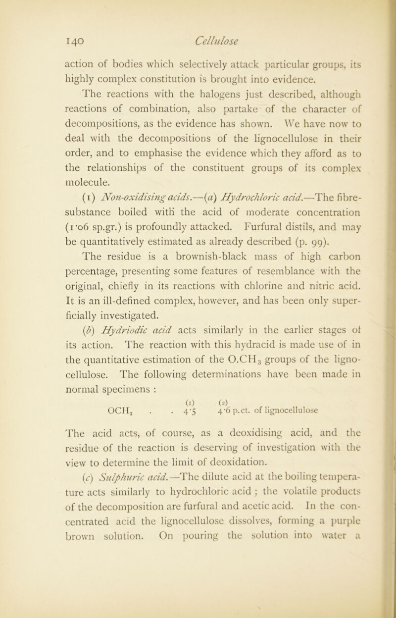 action of bodies which selectively attack particular groups, its highly complex constitution is brought into evidence. The reactions with the halogens just described, although reactions of combination, also partake of the character of decompositions, as the evidence has shown. We have now to deal with the decompositions of the lignocellulose in their order, and to emphasise the evidence which they afford as to the relationships of the constituent groups of its complex molecule. (i) Non-oxidising adds.—(a) Hydrodiloric add.—The fibre- substance boiled with the acid of moderate concentration (i*o6 sp.gr.) is profoundly attacked. Furfural distils, and may be quantitatively estimated as already described (p. 99). The residue is a brownish-black mass of high carbon percentage, presenting some features of resemblance with the original, chiefly in its reactions with chlorine and nitric acid. It is an ill-defined complex, however, and has been only super- ficially investigated. ib) Hydriodic acid acts similarly in the earlier stages of its action. The reaction with this hvdracid is made use of in j the quantitative estimation of the O.CH3 groups of the ligno- cellulose. The following determinations have been made in normal specimens : (1) (2) OCH3 . . 4*5 4-6p.ct. of lignocellulose The acid acts, of course, as a deoxidising acid, and the residue of the reaction is deserving of investigation with the view to determine the limit of deoxidation. (c) Sulphuric acid.—The dilute acid at the boiling tempera- ture acts similarly to hydrochloric acid : the volatile products of the decomposition are furfural and acetic acid. In the con- centrated acid the lignocellulose dissolves, forming a purple brown solution. On pouring the solution into water a