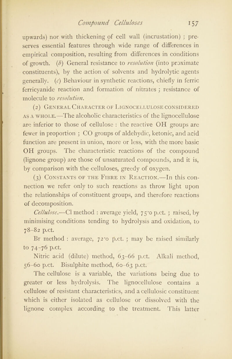 upwards) nor with thickening of cell wall (incrustation) ; pre- serves essential features through wide range of differences in empirical composition, resulting from differences in conditions of growth. (I?) General resistance to resolution (into proximate constituents), by the action of solvents and hydrolytic agents generally, (t*) Behaviour in synthetic reactions, chiefly in ferric ferricyanide reaction and formation of nitrates ; resistance of molecule to resolution. (2) General Character of Lignocellulose considered as a whole.—The alcoholic characteristics of the lignocellulose are inferior to those of cellulose : the reactive OH groups are fewer in proportion ; CO groups of aldehydic, ketonic, and acid function are present in union, more or less, with the more basic OH groups. The characteristic reactions of the compound (lignone group) are those of unsaturated compounds, and it is, by comparison with the celluloses, greedy of oxygen. (3) Constants of the Fibre in Reaction.—In this con- nection we refer only to such reactions as throw light upon the relationships of constituent groups, and therefore reactions of decomposition. Cellulose.—Cl method : average yield, 75^0 p.ct. ; raised, by minimising conditions tending to hydrolysis and oxidation, to 78-82 p.ct. Br method : average, 72^0 p.ct. ; may be raised similarly to 74-76 p.ct. Nitric acid (dilute) method, 63-66 p.ct. Alkali method, 56-60 p.ct. Bisulphite method, 60-63 P-ct. The cellulose is a variable, the variations being due to greater or less hydrolysis. The lignocellulose contains a cellulose of resistant characteristics, and a cellulosic constituent which is either isolated as cellulose or dissolved with the lignone complex according to the treatment. This latter