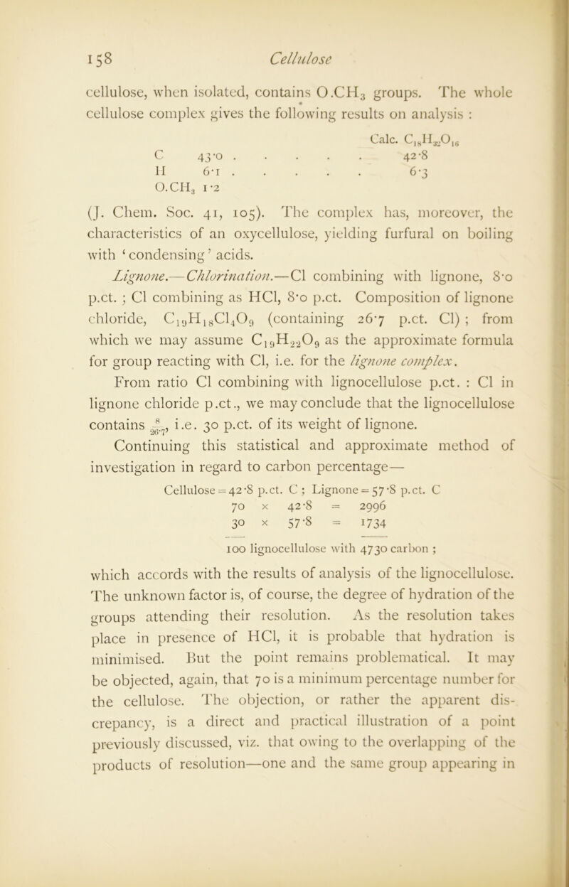 cellulose, when isolated, contains O.CH3 groups. The whole cellulose complex gives the following results on analysis : O.CH3 i-2 (J. Chem. Soc. 41, 105). The complex has, moreover, the characteristics of an oxycellulose, yielding furfural on boiling with £ condensing ’ acids. Lignone.— Chlorination.—Cl combining with lignone, 8-o p.ct. ; Cl combining as HC1, 8'o p.ct. Composition of lignone chloride, C19H18C1409 (containing 267 p.ct. Cl) ; from which we may assume C1<)H.i209 as the approximate formula for group reacting with Cl, i.e. for the lignone complex. From ratio Cl combining with lignocellulose p.ct. : Cl in lignone chloride p.ct., we may conclude that the lignocellulose contains ~ , i.e. 30 p.ct. of its weight of lignone. Continuing this statistical and approximate method of investigation in regard to carbon percentage— Cellulose = 42-8 p.ct. C; Lignone = 57-8 p.ct. C 70 x 42-8 = 2996 30 x 57-8 = 1734 which accords with the results of analysis of the lignocellulose. The unknown factor is, of course, the degree of hydration of the groups attending their resolution. As the resolution takes place in presence of HC1, it is probable that hydration is minimised. But the point remains problematical. It may be objected, again, that 70 is a minimum percentage number for the cellulose. The objection, or rather the apparent dis- crepancy, is a direct and practical illustration of a point previously discussed, viz. that owing to the overlapping of the products of resolution—one and the same group appearing in Calc. CjyH-gOjg C 43'° • li 6-i . 100 lignocellulose with 4730 carbon ;