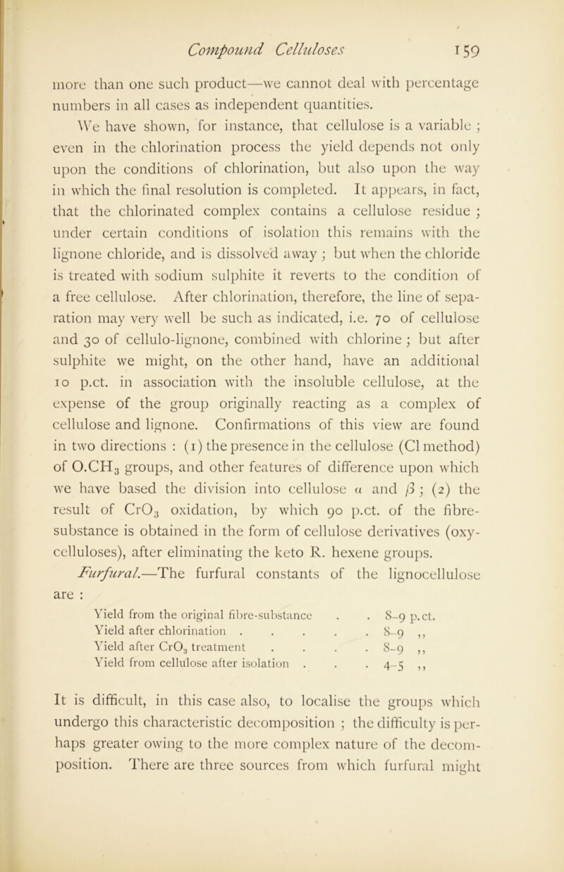 more than one such product—we cannot deal with percentage numbers in all cases as independent quantities. We have shown, for instance, that cellulose is a variable ; even in the chlorination process the yield depends not only upon the conditions of chlorination, but also upon the way in which the final resolution is completed. It appears, in fact, that the chlorinated complex contains a cellulose residue ; under certain conditions of isolation this remains with the lignone chloride, and is dissolved away ; but when the chloride is treated with sodium sulphite it reverts to the condition of a free cellulose. After chlorination, therefore, the line of sepa- ration may very well be such as indicated, i.e. 70 of cellulose and 30 of cellulo-lignone, combined with chlorine ; but after sulphite we might, on the other hand, have an additional 10 p.ct. in association with the insoluble cellulose, at the expense of the group originally reacting as a complex of cellulose and lignone. Confirmations of this view are found in two directions : (1) the presence in the cellulose (Cl method) of O.CH3 groups, and other features of difference upon which we have based the division into cellulose a and /3 ; (2) the result of Cr03 oxidation, by which 90 p.ct. of the fibre- substance is obtained in the form of cellulose derivatives (oxy- celluloses), after eliminating the keto R. hexene groups. Furfural.—The furfural constants of the lignocellulose It is difficult, in this case also, to localise the groups which undergo this characteristic decomposition ; the difficulty is per- haps greater owing to the more complex nature of the decom- position. There are three sources from which furfural might are : Yield from the original fibre-substance Yield after chlorination . Yield after Cr03 treatment Yield from cellulose after isolation .