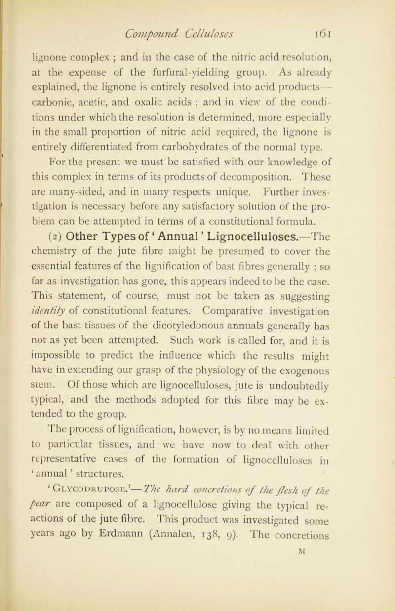lignone complex ; and in the case of the nitric acid resolution, at the expense of the furfural-yielding group. As already explained, the lignone is entirely resolved into acid products carbonic, acetic, and oxalic acids ; and in view of the condi- tions under which the resolution is determined, more especially in the small proportion of nitric acid required, the lignone is entirely differentiated from carbohydrates of the normal type. For the present we must be satisfied with our knowledge of this complex in terms of its products of decomposition. These are many-sided, and in many respects unique. Further inves- tigation is necessary before any satisfactory solution of the pro- blem can be attempted in terms of a constitutional formula. (2) Other Types of ‘ Annual ’ Lignocelluloses.—The chemistry of the jute fibre might be presumed to cover the essential features of the lignification of bast fibres generally ; so far as investigation has gone, this appears indeed to be the case. This statement, of course, must not be taken as suggesting identity of constitutional features. Comparative investigation of the bast tissues of the dicotyledonous annuals generally has not as yet been attempted. Such work is called for, and it is impossible to predict the influence which the results might have in extending our grasp of the physiology of the exogenous stem. Of those which are lignocelluloses, jute is undoubtedly typical, and the methods adopted for this fibre may be ex- tended to the group. The process of lignification, however, is by no means limited to particular tissues, and we have now to deal with other representative cases of the formation of lignocelluloses in ‘ annual ’ structures. ‘ Glycodrupose.’—The hard concretions of the flesh of the pear are composed of a lignocellulose giving the typical re- actions of the jute fibre. This product was investigated some years ago by Erdmann (Annalen, 138, 9). The concretions M