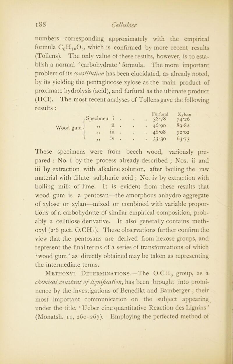 numbers corresponding approximately with the empirical formula C6H10O5, which is confirmed by more recent results (Tollens). The only value of these results, however, is to esta- blish a normal ‘ carbohydrate ’ formula. The more important problem of its constitution has been elucidated, as already noted, by its yielding the pentaglucose xylose as the main product of proximate hydrolysis (acid), and furfural as the ultimate product (HC1). The most recent analyses of Tollens gave the following Furfural Xylose . 3878 74*26 . 46-90 89-82 . 48-08 92-02 • 33-30 6373 These specimens were from beech wood, variously pre- pared : No. i by the process already described ; Nos. ii and iii by extraction with alkaline solution, after boiling the raw material with dilute sulphuric acid ; No. iv by extraction with boiling milk of lime. It is evident from these results that wood gum is a pentosan—the amorphous anhydro-aggregate of xylose or xylan—mixed or combined with variable propor- tions of a carbohydrate of similar empirical composition, prob- ably a cellulose derivative. It also generally contains meth- oxyl (2-6 p.ct. O.CH3). These observations further confirm the view that the pentosans are derived from hexose groups, and represent the final terms of a series of transformations of which ‘ wood gum ’ as directly obtained may be taken as representing the intermediate terms. Methoxyl Determinations.—The O.CH3 group, as a chemical constant of lignification, has been brought into promi- nence by the investigations of Benedikt and Bamberger ; their most important communication on the subject appearing under the title, ‘Ueber eine quantitative Reaction des Lignins ' (Monatsh. 11, 260-267). Employing the perfected method of Specimen i Wood gum ' 111 9 ) 9 9 9 9 IV