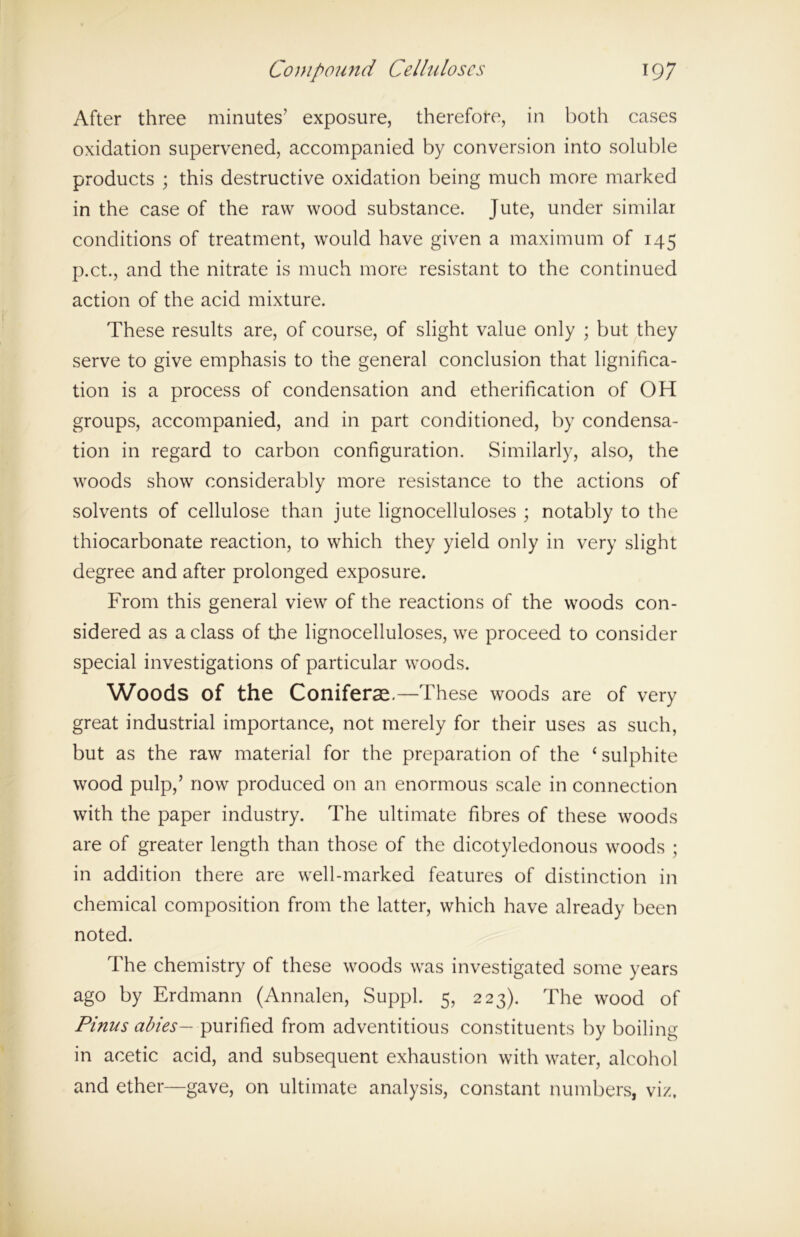 After three minutes’ exposure, therefore, in both cases oxidation supervened, accompanied by conversion into soluble products ; this destructive oxidation being much more marked in the case of the raw wood substance. Jute, under similar conditions of treatment, would have given a maximum of 145 p.ct, and the nitrate is much more resistant to the continued action of the acid mixture. These results are, of course, of slight value only ; but they serve to give emphasis to the general conclusion that lignifica- tion is a process of condensation and etherification of OH groups, accompanied, and in part conditioned, by condensa- tion in regard to carbon configuration. Similarly, also, the woods show considerably more resistance to the actions of solvents of cellulose than jute lignocelluloses ; notably to the thiocarbonate reaction, to which they yield only in very slight degree and after prolonged exposure. From this general view of the reactions of the woods con- sidered as a class of the lignocelluloses, we proceed to consider special investigations of particular woods. Woods of the Coniferse.—These woods are of very great industrial importance, not merely for their uses as such, but as the raw material for the preparation of the ‘ sulphite wood pulp,’ now produced on an enormous scale in connection with the paper industry. The ultimate fibres of these woods are of greater length than those of the dicotyledonous woods ; in addition there are well-marked features of distinction in chemical composition from the latter, which have already been noted. The chemistry of these woods was investigated some years ago by Erdmann (Annalen, Suppl. 5, 223). The wood of Pinus abies— purified from adventitious constituents by boiling in acetic acid, and subsequent exhaustion with water, alcohol and ether—gave, on ultimate analysis, constant numbers, viz.