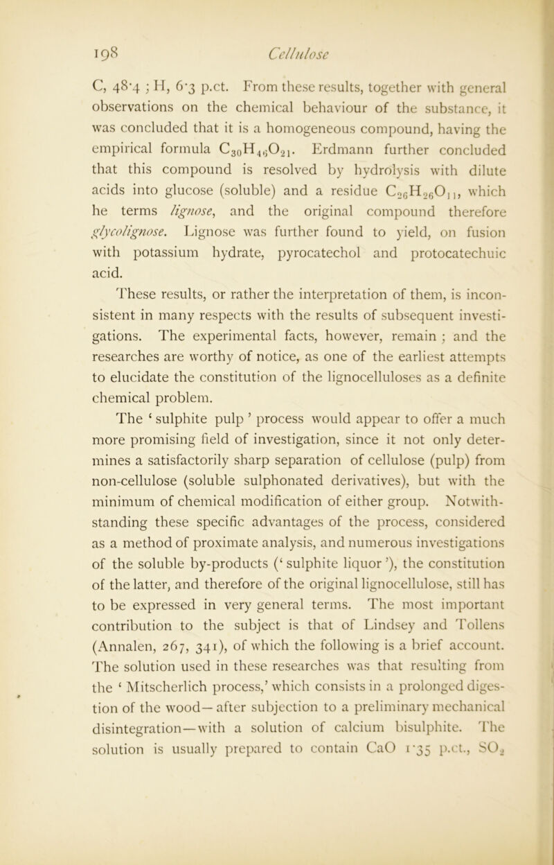 C, 48*4 ; H, 6-3 p.ct. From these results, together with general observations on the chemical behaviour of the substance, it was concluded that it is a homogeneous compound, having the empirical formula C30H4,jO2i. Erdmann further concluded that this compound is resolved by hydrolysis with dilute acids into glucose (soluble) and a residue CoGH26On, which he terms lignose, and the original compound therefore glycolignose. Lignose was further found to yield, on fusion with potassium hydrate, pyrocatechol and protocatechuic acid. These results, or rather the interpretation of them, is incon- sistent in many respects with the results of subsequent investi- gations. The experimental facts, however, remain ; and the researches are worthy of notice, as one of the earliest attempts to elucidate the constitution of the lignocelluloses as a definite chemical problem. The ‘ sulphite pulp ’ process would appear to offer a much more promising field of investigation, since it not only deter- mines a satisfactorily sharp separation of cellulose (pulp) from non-cellulose (soluble sulphonated derivatives), but with the minimum of chemical modification of either group. Notwith- standing these specific advantages of the process, considered as a method of proximate analysis, and numerous investigations of the soluble by-products (‘ sulphite liquor ’), the constitution of the latter, and therefore of the original lignocellulose, still has to be expressed in very general terms. The most important contribution to the subject is that of Lindsey and Tollens (Annalen, 267, 341), of which the following is a brief account. The solution used in these researches was that resulting from the ‘ Mitscherlich process,’ which consists in a prolonged diges- tion of the wood—after subjection to a preliminary mechanical disintegration—with a solution of calcium bisulphite. The solution is usually prepared to contain CaO 1-35 p.ct., S02