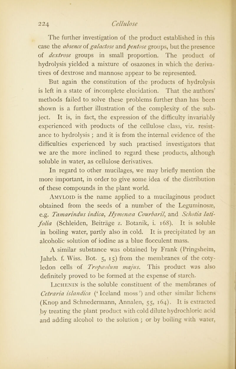 The further investigation of the product established in this case the absence of galactose and pentose groups, but the presence of dextrose groups in small proportion. The product of hydrolysis yielded a mixture of osazones in which the deriva- tives of dextrose and mannose appear to be represented. But again the constitution of the products of hydrolysis is left in a state of incomplete elucidation. That the authors’ methods failed to solve these problems further than has been shown is a further illustration of the complexity of the sub- ject. It is, in fact, the expression of the difficulty invariably experienced with products of the cellulose class, viz. resist- ance to hydrolysis ; and it is from the internal evidence of the difficulties experienced by such practised investigators that we are the more inclined to regard these products, although soluble in water, as cellulose derivatives. In regard to other mucilages, we may briefly mention the more important, in order to give some idea of the distribution of these compounds in the plant world. Amyloid is the name applied to a mucilaginous product obtained from the seeds of a number of the Leguminosm, e.g. Tamarindus indica, Hymencea Courbaril, and Schotia lati- folia (Schleiden, Beitrage z. Botanik, i. 168). It is soluble in boiling water, partly also in cold. It is precipitated by an alcoholic solution of iodine as a blue flocculent mass. A similar substance was obtained by Frank (Pringsheim, Jahrb. f. Wiss. Bot. 5, 15) from the membranes of the coty- ledon cells of Tropceolum niajus. This product was also definitely proved to be formed at the expense of starch. Lichenin is the soluble constituent of the membranes of Cetrai'ia islandica Iceland moss ’) and other similar lichens (Knop and Schnedermann, Annalen, 55, 164). It is extracted by treating the plant product with cold dilute hydrochloric acid and adding alcohol to the solution ; or by boiling with water,