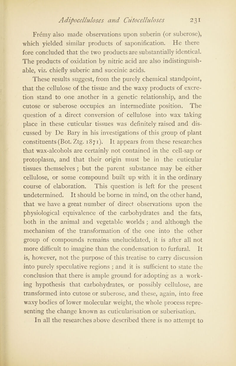 Fremy also made observations upon suberin (or suberose), which yielded similar products of saponification. He there fore concluded that the two products are substantially identical. The products of oxidation by nitric acid are also indistinguish- able, viz. chiefly suberic and succinic acids. These results suggest, from the purely chemical standpoint, that the cellulose of the tissue and the waxy products of excre- tion stand to one another in a genetic relationship, and the cutose or suberose occupies an intermediate position. The question of a direct conversion of cellulose into wax taking place in these cuticular tissues was definitely raised and dis- cussed by De Bary in his investigations of this group of plant constituents (Bot. Ztg. 1871). It appears from these researches that wax-alcohols are certainly not contained in the cell-sap or protoplasm, and that their origin must be in the cuticular tissues themselves ; but the parent substance may be either cellulose, or some compound built up with it in the ordinary course of elaboration. This question is left for the present undetermined. It should be borne in mind, on the other hand, that we have a great number of direct observations upon the physiological equivalence of the carbohydrates and the fats, both in the animal and vegetable worlds ; and although the mechanism of the transformation of the one into the other group of compounds remains unelucidated, it is after all not more difficult to imagine than the condensation to furfural. It is, however, not the purpose of this treatise to carry discussion into purely speculative regions ; and it is sufficient to state the conclusion that there is ample ground for adopting as a work- ing hypothesis that carbohydrates, or possibly cellulose, are transformed into cutose or suberose, and these, again, into free waxy bodies of lower molecular weight, the whole process repre- senting the change known as cuticularisation or suberisation. In all the researches above described there is no attempt to