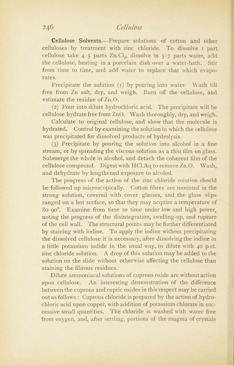 Cellulose Solvents.—Prepare solutions of cotton and other celluloses by treatment with zinc chloride. To dissolve 1 part cellulose take 4 -5 parts Zn.Cl2, dissolve in 5-7 parts water, add the cellulose, heating in a porcelain dish over a water-bath. Stir from time to time, and add water to replace that which evapo- rates. Precipitate the solution (1) by pouring into water. Wash till free from Zn salt, dry, and weigh. Burn off the cellulose, and estimate the residue of Zn.O. (2) Pour into dilute hydrochloric acid. The precipitate will be cellulose hydrate free from ZnO. Wash thoroughly, dry, and weigh. Calculate to original cellulose, and show that the molecule is hydrated. Control by examining the solution in which the cellulose was precipitated for dissolved products of hydrolysis. (3) Precipitate by pouring the solution into alcohol in a fine stream, or by spreading the viscous solution as a thin film on glass. Submerge the whole in alcohol, and detach the coherent film of the cellulose compound. Digest with HCl.Aq to remove Zn.O. Wash, and dehydrate by lengthened exposure to alcohol. The progress of the action of the zinc chloride solution should be followed up microscopically. Cotton fibres are mounted in the strong solution, covered with cover glasses, and the glass slips ranged on a hot surface, so that they may acquire a temperature of 80-90°. Examine from time to time under low and high poweq noting the progress of the disintegration, swelling-up, and rupture of the cell wall. The structural points maybe further differentiated by staining with iodine. To apply the iodine without precipitating the dissolved cellulose it is necessary, after dissolving the iodine in a little potassium iodide in the usual way, to dilute with 40 p.ct. zinc chloride solution. A drop of this solution may be added to the solution on the slide without otherwise affecting the cellulose than staining the fibrous residues. Dilute ammoniacal solutions of cuprous oxide are without action upon cellulose. An interesting demonstration of the difference between the cuprous and cupric oxides in this respect may be carried out as follows : Cuprous chloride is prepared by the action of hydro- chloric acid upon copper, with addition of potassium chlorate in suc- cessive small quantities. The chloride is washed with water free from oxygen, and, after settling, portions of the magma of crystals