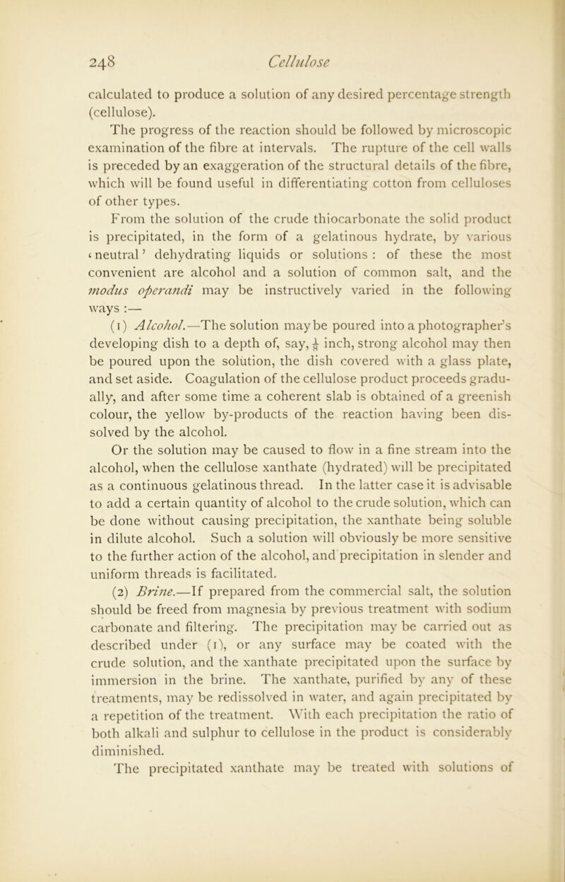 calculated to produce a solution of any desired percentage strength (cellulose). The progress of the reaction should be followed by microscopic examination of the fibre at intervals. The rupture of the cell walls is preceded by an exaggeration of the structural details of the fibre, which will be found useful in differentiating cotton from celluloses of other types. From the solution of the crude thiocarbonate the solid product is precipitated, in the form of a gelatinous hydrate, by various < neutral5 dehydrating liquids or solutions : of these the most convenient are alcohol and a solution of common salt, and the modus operandi may be instructively varied in the following ways :— (1) Alcohol.—The solution maybe poured into a photographer’s developing dish to a depth of, say, £ inch, strong alcohol may then be poured upon the solution, the dish covered with a glass plate, and set aside. Coagulation of the cellulose product proceeds gradu- ally, and after some time a coherent slab is obtained of a greenish colour, the yellow by-products of the reaction having been dis- solved by the alcohol. Or the solution may be caused to flow in a fine stream into the alcohol, when the cellulose xanthate (hydrated) will be precipitated as a continuous gelatinous thread. In the latter case it is advisable to add a certain quantity of alcohol to the crude solution, which can be done without causing precipitation, the xanthate being soluble in dilute alcohol. Such a solution will obviously be more sensitive to the further action of the alcohol, and precipitation in slender and uniform threads is facilitated. (2) Brine.—If prepared from the commercial salt, the solution should be freed from magnesia by previous treatment with sodium carbonate and filtering. The precipitation may be carried out as described under (1), or any surface may be coated with the crude solution, and the xanthate precipitated upon the surface by immersion in the brine. The xanthate, purified by any of these treatments, may be redissolved in water, and again precipitated by a repetition of the treatment. With each precipitation the ratio of both alkali and sulphur to cellulose in the product is considerably diminished. The precipitated xanthate may be treated with solutions of