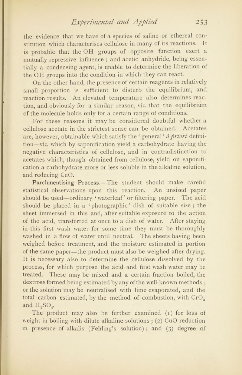 the evidence that we have of a species of saline or ethereal con- stitution which characterises cellulose in many of its reactions. It is probable that the OH groups of opposite function exert a mutually repressive influence ; and acetic anhydride, being essen- tially a condensing agent, is unable to determine the liberation of the OH groups into the condition in which they can react. On the other hand, the presence of certain reagents in relatively small proportion is sufficient to disturb the equilibrium, and reaction results. An elevated temperature also determines reac- tion, and obviously for a similar reason, viz. that the equilibrium of the molecule holds only for a certain range of conditions. For these reasons it may be considered doubtful whether a cellulose acetate in the strictest sense can be obtained. Acetates are, however, obtainable which satisfy the * general5 a priori defini- tion—viz. which by saponification yield a carbohydrate having the negative characteristics of cellulose, and in contradistinction to acetates which, though obtained from cellulose, yield on saponifi- cation a carbohydrate more or less soluble in the alkaline solution, and reducing CuO. Parchmentising Process.—The student should make careful statistical observations upon this reaction. An unsized paper should be used—ordinary ‘ waterleaf: or filtering paper. The acid should be placed in a ‘photographic5 dish of suitable size ; the sheet immersed in this and, after suitable exposure to the action of the acid, transferred at once to a dish of water. After staying in this first wash water for some time they must be thoroughly washed in a flow of water until neutral. The sheets having been weighed before treatment, and the moisture estimated in portion of the same paper—the product must also be weighed after drying. It is necessary also to determine the cellulose dissolved by the process, for which purpose the acid and first wash water may be treated. These may be mixed and a certain fraction boiled, the dextrose formed being estimated by any of the well-known methods ; or the solution may be neutralised with lime evaporated, and the total carbon estimated, by the method of combustion, with Cr03 and H2S04. The product may also be further examined (i) for loss of weight in boiling with dilute alkaline solutions ; (2) CuO reduction in presence of alkalis (Fehling5s solution) ; and (3) degree of