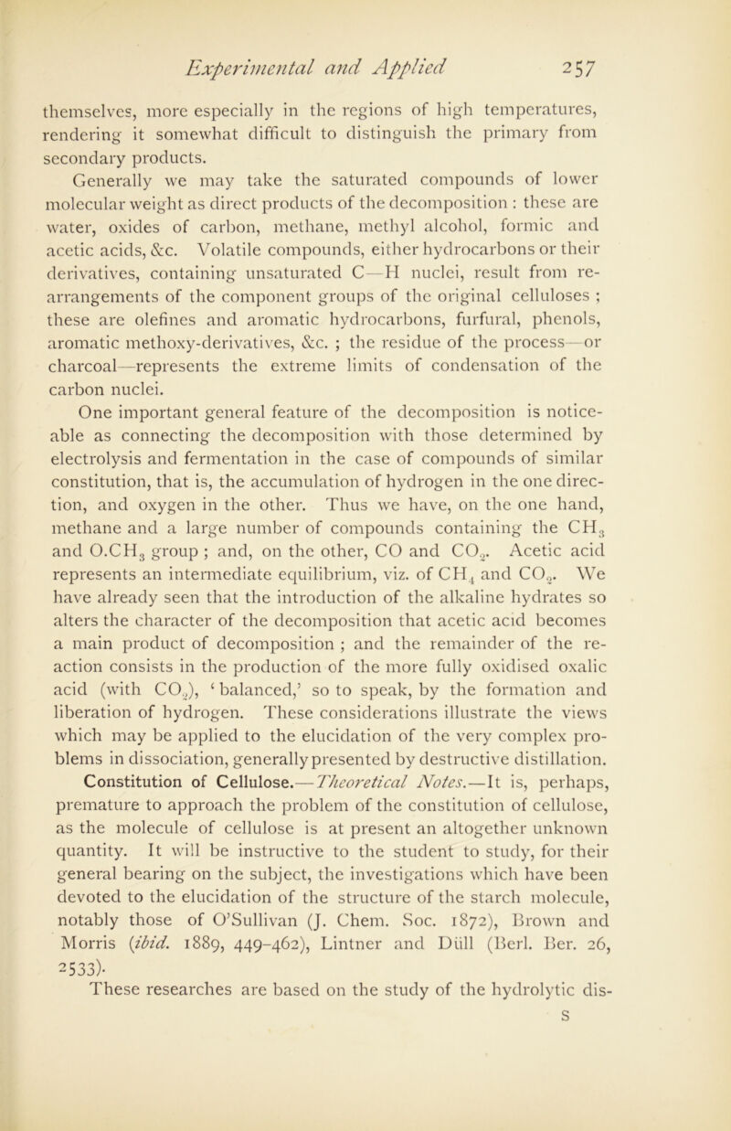 themselves, more especially in the regions of high temperatures, rendering it somewhat difficult to distinguish the primary from secondary products. Generally we may take the saturated compounds of lower molecular weight as direct products of the decomposition : these are water, oxides of carbon, methane, methyl alcohol, formic and acetic acids, &c. Volatile compounds, either hydrocarbons or their derivatives, containing unsaturated C—H nuclei, result from re- arrangements of the component groups of the original celluloses ; these are olefines and aromatic hydrocarbons, furfural, phenols, aromatic methoxy-derivatives, &c. ; the residue of the process—or charcoal—represents the extreme limits of condensation of the carbon nuclei. One important general feature of the decomposition is notice- able as connecting the decomposition with those determined by electrolysis and fermentation in the case of compounds of similar constitution, that is, the accumulation of hydrogen in the one direc- tion, and oxygen in the other. Thus we have, on the one hand, methane and a large number of compounds containing the CH3 and O.CH3 group ; and, on the other, CO and C02. Acetic acid represents an intermediate equilibrium, viz. of CH4 and CO,2. We have already seen that the introduction of the alkaline hydrates so alters the character of the decomposition that acetic acid becomes a main product of decomposition ; and the remainder of the re- action consists in the production of the more fully oxidised oxalic acid (with C02), ‘ balanced,’ so to speak, by the formation and liberation of hydrogen. These considerations illustrate the views which may be applied to the elucidation of the very complex pro- blems in dissociation, generally presented by destructive distillation. Constitution of Cellulose.—Theoretical Notes. — It is, perhaps, premature to approach the problem of the constitution of cellulose, as the molecule of cellulose is at present an altogether unknown quantity. It will be instructive to the student to study, for their general bearing on the subject, the investigations which have been devoted to the elucidation of the structure of the starch molecule, notably those of O’Sullivan (J. Chem. Soc. 1872), Brown and Morris {ibid. 1889, 449-462), Lintner and Diill (Berl. Ber. 26, 2533)- These researches are based on the study of the hydrolytic dis- S