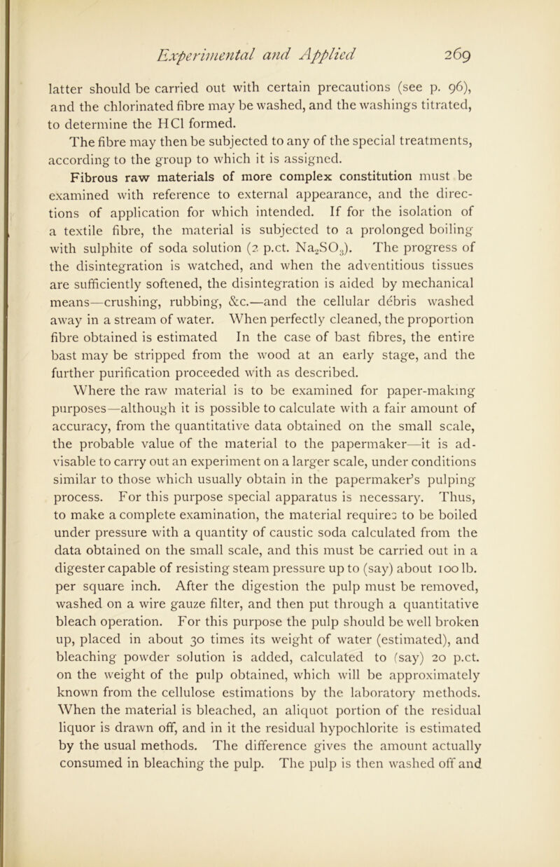 latter should be carried out with certain precautions (see p. 96), and the chlorinated fibre may be washed, and the washings titrated, to determine the HC1 formed. The fibre may then be subjected to any of the special treatments, according to the group to which it is assigned. Fibrous raw materials of more complex constitution must be examined with reference to external appearance, and the direc- tions of application for which intended. If for the isolation of a textile fibre, the material is subjected to a prolonged boiling with sulphite of soda solution (2 p.ct. Na2S03). The progress of the disintegration is watched, and when the adventitious tissues are sufficiently softened, the disintegration is aided by mechanical means—crushing, rubbing, &c.—and the cellular debris washed away in a stream of water. When perfectly cleaned, the proportion fibre obtained is estimated In the case of bast fibres, the entire bast may be stripped from the wood at an early stage, and the further purification proceeded with as described. Where the raw material is to be examined for paper-making purposes—although it is possible to calculate with a fair amount of accuracy, from the quantitative data obtained on the small scale, the probable value of the material to the papermaker—it is ad- visable to carry out an experiment on a larger scale, under conditions similar to those which usually obtain in the papermaker’s pulping process. For this purpose special apparatus is necessary. Thus, to make a complete examination, the material requires to be boiled under pressure with a quantity of caustic soda calculated from the data obtained on the small scale, and this must be carried out in a digester capable of resisting steam pressure up to (say) about 100 lb. per square inch. After the digestion the pulp must be removed, washed on a wire gauze filter, and then put through a quantitative bleach operation. For this purpose the pulp should be well broken up, placed in about 30 times its weight of water (estimated), and bleaching powder solution is added, calculated to (say) 20 p.ct. on the weight of the pulp obtained, which will be approximately known from the cellulose estimations by the laboratory methods. When the material is bleached, an aliquot portion of the residual liquor is drawn off, and in it the residual hypochlorite is estimated by the usual methods. The difference gives the amount actually consumed in bleaching the pulp. The pulp is then washed off and