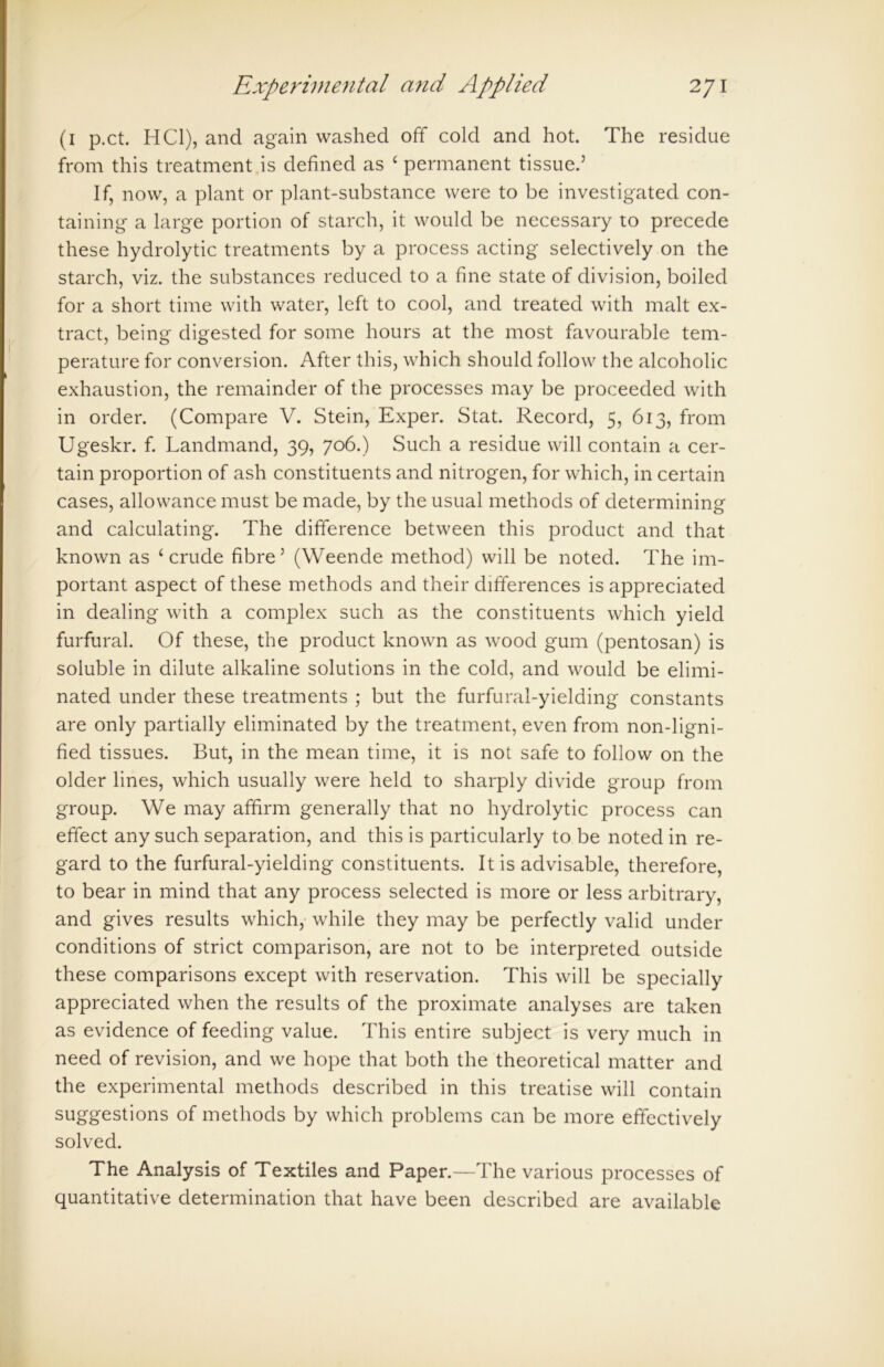 (1 p.ct. HC1), and again washed off cold and hot. The residue from this treatment is defined as ‘ permanent tissue.5 If, now, a plant or plant-substance were to be investigated con- taining a large portion of starch, it would be necessary to precede these hydrolytic treatments by a process acting selectively on the starch, viz. the substances reduced to a fine state of division, boiled for a short time with water, left to cool, and treated with malt ex- tract, being digested for some hours at the most favourable tem- perature for conversion. After this, which should follow the alcoholic exhaustion, the remainder of the processes may be proceeded with in order. (Compare V. Stein, Exper. Stat. Record, 5, 613, from Ugeskr. f. Landmand, 39, 706.) Such a residue will contain a cer- tain proportion of ash constituents and nitrogen, for which, in certain cases, allowance must be made, by the usual methods of determining and calculating. The difference between this product and that known as ‘crude fibre5 (Weende method) will be noted. The im- portant aspect of these methods and their differences is appreciated in dealing with a complex such as the constituents which yield furfural. Of these, the product known as wood gum (pentosan) is soluble in dilute alkaline solutions in the cold, and would be elimi- nated under these treatments ; but the furfural-yielding constants are only partially eliminated by the treatment, even from non-ligni- fied tissues. But, in the mean time, it is not safe to follow on the older lines, which usually were held to sharply divide group from group. We may affirm generally that no hydrolytic process can effect any such separation, and this is particularly to be noted in re- gard to the furfural-yielding constituents. It is advisable, therefore, to bear in mind that any process selected is more or less arbitrary, and gives results which, while they may be perfectly valid under conditions of strict comparison, are not to be interpreted outside these comparisons except with reservation. This will be specially appreciated when the results of the proximate analyses are taken as evidence of feeding value. This entire subject is very much in need of revision, and we hope that both the theoretical matter and the experimental methods described in this treatise will contain suggestions of methods by which problems can be more effectively solved. The Analysis of Textiles and Paper.—The various processes of quantitative determination that have been described are available