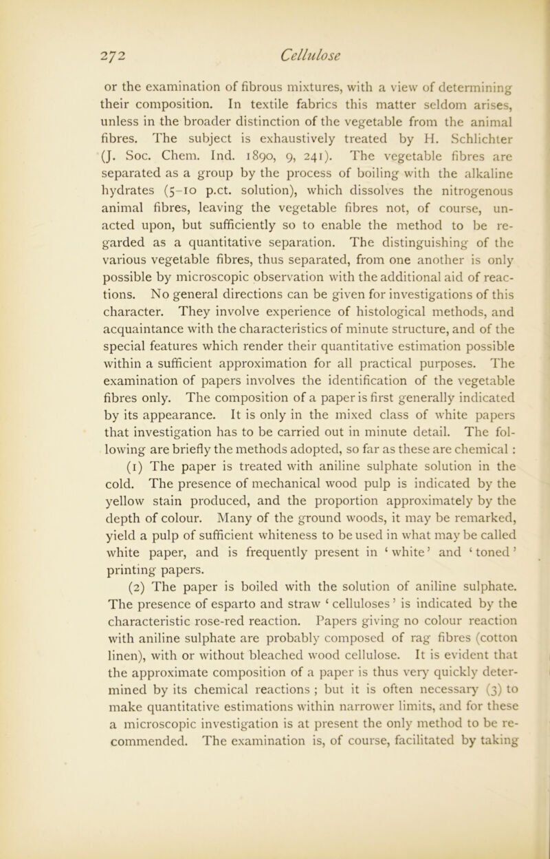 or the examination of fibrous mixtures, with a view of determining their composition. In textile fabrics this matter seldom arises, unless in the broader distinction of the vegetable from the animal fibres. The subject is exhaustively treated by H. Schlichter (J. Soc. Chem. Ind. 1890, 9, 241). The vegetable fibres are separated as a group by the process of boiling with the alkaline hydrates (5-10 p.ct. solution), which dissolves the nitrogenous animal fibres, leaving the vegetable fibres not, of course, un- acted upon, but sufficiently so to enable the method to be re- garded as a quantitative separation. The distinguishing of the various vegetable fibres, thus separated, from one another is only possible by microscopic observation with the additional aid of reac- tions. No general directions can be given for investigations of this character. They involve experience of histological methods, and acquaintance with the characteristics of minute structure, and of the special features which render their quantitative estimation possible within a sufficient approximation for all practical purposes. The examination of papers involves the identification of the vegetable fibres only. The composition of a paper is first generally indicated by its appearance. It is only in the mixed class of white papers that investigation has to be carried out in minute detail. The fol- lowing are briefly the methods adopted, so far as these are chemical : (1) The paper is treated with aniline sulphate solution in the cold. The presence of mechanical wood pulp is indicated by the yellow stain produced, and the proportion approximately by the depth of colour. Many of the ground woods, it may be remarked, yield a pulp of sufficient whiteness to be used in what maybe called white paper, and is frequently present in ‘ white ’ and ‘ toned J printing papers. (2) The paper is boiled with the solution of aniline sulphate. The presence of esparto and straw ‘ celluloses ’ is indicated by the characteristic rose-red reaction. Papers giving no colour reaction with aniline sulphate are probably composed of rag fibres (cotton linen), with or without bleached wood cellulose. It is evident that the approximate composition of a paper is thus very quickly deter- mined by its chemical reactions ; but it is often necessary (3) to make quantitative estimations within narrower limits, and for these a microscopic investigation is at present the only method to be re- commended. The examination is, of course, facilitated by taking