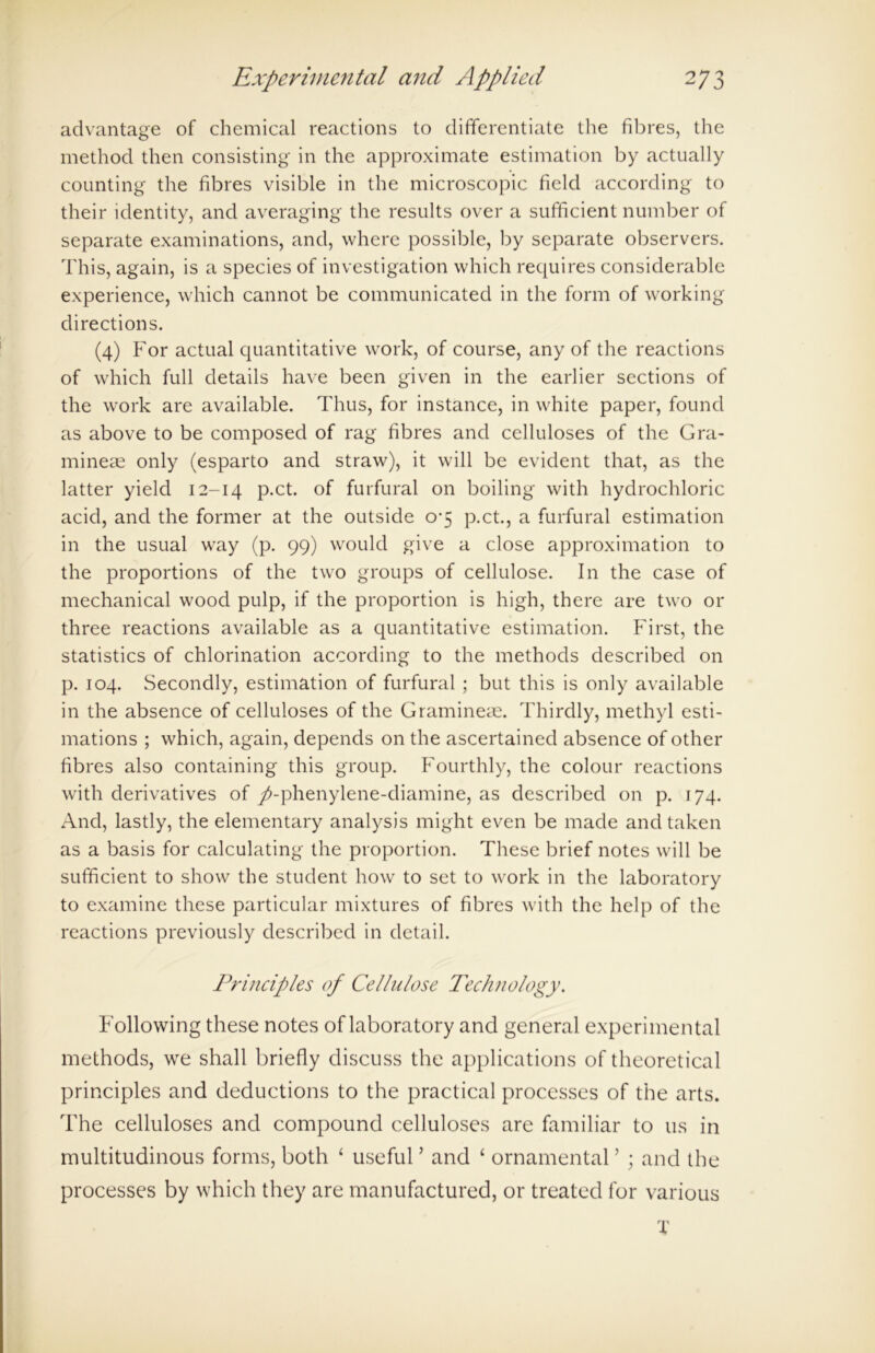 advantage of chemical reactions to differentiate the fibres, the method then consisting in the approximate estimation by actually counting the fibres visible in the microscopic field according to their identity, and averaging the results over a sufficient number of separate examinations, and, where possible, by separate observers. This, again, is a species of investigation which requires considerable experience, which cannot be communicated in the form of working directions. (4) For actual quantitative work, of course, any of the reactions of which full details have been given in the earlier sections of the work are available. Thus, for instance, in white paper, found as above to be composed of rag fibres and celluloses of the Gra- mineae only (esparto and straw), it will be evident that, as the latter yield 12-14 P*ct. °f furfural on boiling with hydrochloric acid, and the former at the outside 0-5 p.ct., a furfural estimation in the usual way (p. 99) would give a close approximation to the proportions of the two groups of cellulose. In the case of mechanical wood pulp, if the proportion is high, there are two or three reactions available as a quantitative estimation. First, the statistics of chlorination according to the methods described on p. 104. Secondly, estimation of furfural ; but this is only available in the absence of celluloses of the Gramineae. Thirdly, methyl esti- mations ; which, again, depends on the ascertained absence of other fibres also containing this group. Fourthly, the colour reactions with derivatives of /-phenylene-diamine, as described on p. 174. And, lastly, the elementary analysis might even be made and taken as a basis for calculating the proportion. These brief notes will be sufficient to show the student how to set to work in the laboratory to examine these particular mixtures of fibres with the help of the reactions previously described in detail. Principles of Cellulose Technology. Fallowing these notes of laboratory and general experimental methods, we shall briefly discuss the applications of theoretical principles and deductions to the practical processes of the arts. The celluloses and compound celluloses are familiar to 11s in multitudinous forms, both 4 useful ’ and 4 ornamental ’ ; and the processes by which they are manufactured, or treated for various X