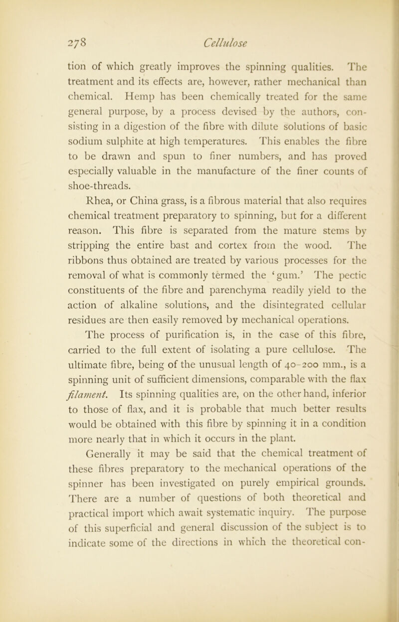 tion of which greatly improves the spinning qualities. The treatment and its effects are, however, rather mechanical than chemical. Hemp has been chemically treated for the same general purpose, by a process devised by the authors, con- sisting in a digestion of the fibre with dilute solutions of basic sodium sulphite at high temperatures. This enables the fibre to be drawn and spun to finer numbers, and has proved especially valuable in the manufacture of the finer counts of shoe-threads. Rhea, or China grass, is a fibrous material that also requires chemical treatment preparatory to spinning, but for a different reason. This fibre is separated from the mature stems by stripping the entire bast and cortex from the wood. The ribbons thus obtained are treated by various processes for the removal of what is commonly termed the ‘gum.’ The pectic constituents of the fibre and parenchyma readily yield to the action of alkaline solutions, and the disintegrated cellular residues are then easily removed by mechanical operations. The process of purification is, in the case of this fibre, carried to the full extent of isolating a pure cellulose. The ultimate fibre, being of the unusual length of 40-200 mm., is a spinning unit of sufficient dimensions, comparable with the flax filament. Its spinning qualities are, on the other hand, inferior to those of flax, and it is probable that much better results would be obtained with this fibre by spinning it in a condition more nearly that in which it occurs in the plant. Generally it may be said that the chemical treatment of these fibres preparatory to the mechanical operations of the spinner has been investigated on purely empirical grounds. There are a number of questions of both theoretical and practical import which await systematic inquiry. The purpose of this superficial and general discussion of the subject is to indicate some of the directions in which the theoretical con-