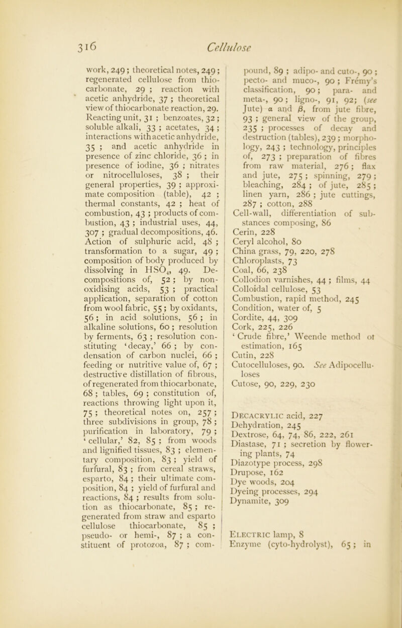 work, 249; theoretical notes, 249 ; regenerated cellulose from thio- carbonate, 29 ; reaction with acetic anhydride, 37 ; theoretical view of thiocarbonate reaction, 29. Reacting unit, 31 ; benzoates, 32 ; soluble alkali, 33 ; acetates, 34 ; interactions with acetic anhydride, 35 ; and acetic anhydride in presence of zinc chloride, 36 ; in presence of iodine, 36 ; nitrates or nitrocelluloses, 38 ; their general properties, 39 ; approxi- mate composition (table), 42 ; thermal constants, 42 ; heat of combustion, 43 ; products of com- bustion, 43 ; industrial uses, 44, 307 ; gradual decompositions, 46. Action of sulphuric acid, 48 ; transformation to a sugar, 49 ; composition of body produced by dissolving in HS04, 49. De- compositions of, 52; by non- oxidising acids, 53 ; practical application, separation of cotton from wool fabric, 55; by oxidants, 56; in acid solutions, 56 ; in alkaline solutions, 60 ; resolution by ferments, 63 ; resolution con- stituting ‘decay,’ 66 ; by con- densation of carbon nuclei, 66 ; feeding or nutritive value of, 67 ; destructive distillation of fibrous, of regenerated from thiocarbonate, 68 ; tables, 69 ; constitution of, reactions throwing light upon it, 75 ; theoretical notes on, 257 ; three subdivisions in group, 78 ; purification in laboratory, 79 ; ‘ cellular,’ 82, 85 ; from woods and lignified tissues, 83 ; elemen- tary composition, 83 ; yield of furfural, 83 ; from cereal straws, esparto, 84 ; their ultimate com- position, 84 ; yield of furfural and reactions, 84 ; results from solu- tion as thiocarbonate, 85 ; re- generated from straw and esparto cellulose thiocarbonate, 85 ; pseudo- or hemi-, 87 ; a con- stituent of protozoa, 87 ; com- pound, 89 ; adipo- and cuto-, 90 ; pecto- and muco-, 90 ; Fremy’s classification, 90 j para- and meta-, 90; ligno-, 91, 92; (see Jute) a and /3, from jute fibre, 93 ; general view of the group, 235 ; processes of decay and destruction (tables), 239 ; morpho- logy, 243 ; technology, principles of, 273 ; preparation of fibres from raw material, 276; flax and jute, 275 ; spinning, 279 ; bleaching, 284 ; of jute, 285 ; linen yarn, 286 ; jute cuttings, 287 ; cotton, 288 Cell-wall, differentiation of sub- stances composing, 86 Cerin, 228 Ceryl alcohol, 80 China grass, 79, 220, 27S Chloroplasts, 73 Coal, 66, 238 Collodion varnishes, 44 ; films, 44 Colloidal cellulose, 53 Combustion, rapid method, 245 Condition, water of, 5 Cordite, 44, 309 Cork, 225, 226 ‘ Crude fibre,’ Weende method ot estimation, 165 Cutin, 228 Cutocelluloses, 90. See Adipocellu- loses Cutose, 90, 229, 230 Dfxacrylic acid, 227 Dehydration, 245 Dextrose, 64, 74, 86, 222, 261 Diastase, 71 ; secretion by flower- ing plants, 74 Diazotype process, 298 Drupose, 162 Dye woods, 204 Dyeing processes, 294 Dynamite, 309 Electric lamp, 8 Enzyme (cyto-hydrolyst), 65 ; in