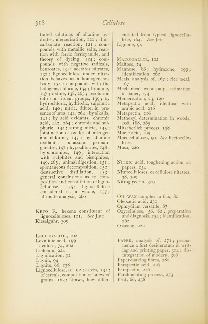 trated solutions of alkaline hy- drates, mercerisation, 120; thio- carbonate reaction, 121 ; com- pounds with metallic salts, reac- tion with ferric ferricyanide, and theory of dyeing, 124; com- pounds with negative radicals, benzoates, 131 ; acetates, nitrates, 132 ; lignocellulose under nitra- tion behaves as a homogeneous body, 134 ; compounds with the halogens, chlorine, 134; bromine, 137 ; iodine, 138, 263 ; resolution into constituent groups, 139 ; by hydrochloric, hydriodic, sulphuric acid, 140; nitric, dilute, in pre- sence of urea, 141, 264 ; by alkalis, 141 ; by acid oxidants, chromic acid, 142, 264; chromic and sul- phuric, 144; strong nitric, 145; joint action of oxides of nitrogen and chlorine, 147 ; by alkaline oxidants, potassium perman- ganates, 147 ; hypochlorites, 148 ; hypobromites, 149 ; interaction with sulphites and bisulphites, 149, 265 ; animal digestion, 151 ; spontaneous decomposition, 152; destructive distillation, 153; general conclusions as to com- position and constitution of ligno- cellulose, 155; lignocellulose considered as a whole, 157 ; ultimate analysis, 266 Keto R. hexene constituent of lignocelluloses, 101. See Jute Kieselguhr, 309 Leucogallol, 102 Levulinic acid, 199 Levulose, 74, 262 Lichenin, 224 Lignification, 92 Lignin, 94 Lignite, 66, 238 Lignocellulose, 91, 92 ; esters, 131 ; of cereals, composition of brewers’ grains, 163 ; straws, how differ- entiated from typical lignocellu- lose, 164. See J etu Lignone, 94 Mairogallol, 102 Maltose, 74 Mannose, 86 ; hydrazone, 199; identification, 262 Meals, analysis of, 167 ; rice meal, 167 Mechanical wood-pulp, estimation in paper, 174 ‘Mercerisation, 23, 120 Metapectic acid, identical with arabic acid, 216 Metapectin, 216 Methoxyl determination in woods, 106, 188, 265 Mitscherlich process, 198 Mucic acid, 199 Mucocelluloses, 90. See Pectocellu- loses Musa, 220 Nitric acid, toughening action on papers, 254 Nitrocelluloses, or cellulose nitrates, 38, 309 Nitroglycerin, 309 Oil-wax complex in flax, 80 Oleocutic acid, 230 Ophrydium versatile, 87 Oxycellulose, 56, 82 ; preparation and diagnosis, 254; identification, 262 Osazone, 222 Paper, analysis of, 271 ; perma- nence a first desideratum in writ- ing and printing paper, 304 ; dis- integration of modern, 306 j Paper-making fibres, 280 Parapectic acid, 216 Para pectin, 216 Parchmenting process, 253 Peat, 66, 23S