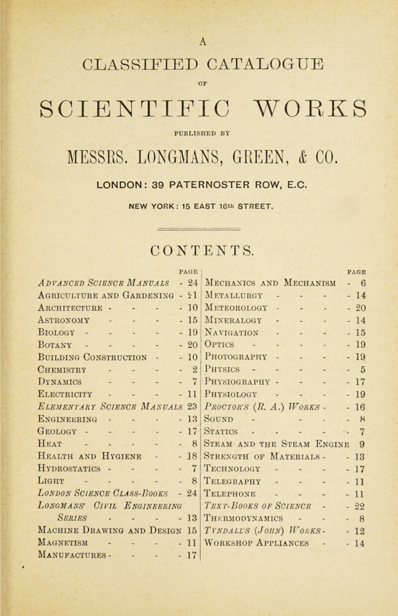 A CLASSIFIED CATALOGUE OF SCIENTIFIC WORKS PUBLISHED BY MESSRS. LONGMANS, GREEN, & CO. LONDON: 39 PATERNOSTER ROW, E.C. NEW YORK: 15 EAST 16th STREET. CONTENTS. PAGE PAGE A D VANCED SCIBNCE MANVALS - 24 Mechanics and Mechanism - 6 Agriculture and Gardening - 21 Metallurgy - 14 Architecture - - 10 Meteorology - - 20 Astronomy - 15 Mineralogy - 14 Biology - - - - 19 Navigation - 15 Botany - - - - 20 Optics - 19 Building Construction - - 10 Photography - - 19 Chemistry - 2 Physics - 5 Dynamics - 7 Physiography - - 17 Electricity - 11 Physiology - 19 Elementary Science Manuals 23 Proctoits (R. A.) Works - - 16 Engineering - - 13 Sound - H Geology - - 17 Statics - 7 Heat - - - - 8 Steam and the Steam Engine 9 Health and Hygiene - 18 Strength of Materials - - 13 Hydrostatics - - 7 Technology - 17 Light - - 8 Telegraphy - 11 London Science Class-Books - 24 Telephone - 11 Longmans’ Civil Engineering Text-Books of Science - - 22 Series - 13 Thermodynamics - - - 8 Machine Drawing and Design 15 Tyndall'S (John) Works- - 12 Magnetism - 11 Workshop Appliances - - 14 Manufactures - _ 17