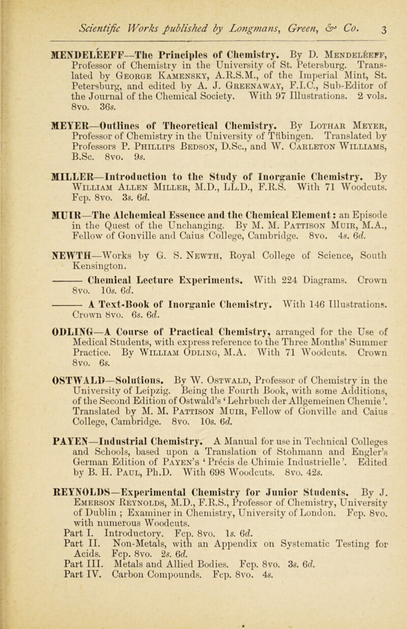 MENDELEEFF—The Principles of Chemistry. By D. Mendeleeff, Professor of Chemistry in the University of St. Petersburg. Trans- lated by George Kamensky, A.R.S.M., of the Imperial Mint, St. Petersburg, and edited by A. J. Greenaway, F.I.C., Sub-Editor of the Journal of the Chemical Society. With 97 Illustrations. 2 vols. 8vo. 36s. MEYER—Outlines of Theoretical Chemistry. Bv Lothar Meyer, Professor of Chemistry in the University of Tubingen. Translated by Professors P. Phillips Bedson, D.Sc., and W. Carleton Williams, B.Sc. 8vo. 9s. MILLER—Introduction to the Study of Inorganic Chemistry. By William Allen Miller, M.D., LL.D., F.R.S. With 71 Woodcuts. Fcp. 8vo. 3s. 6d. MUIR—The Alchemical Essence and the Chemical Element: an Episode in the Quest of the Unchanging. By M. M. Pattison Muir, M.A., Fellow of Gonville and Caius College, Cambridge. 8vo. 4s. 6d. NEWTH—Works by G. S. Newth, Royal College of Science, South Kensington. Chemical Lecture Experiments. With 224 Diagrams. Crown 8vo. 10s. 6d. A Text-Rook of Inorganic Chemistry. With 146 Illustrations. Crown 8vo. 6s. 6d. ODLING—A Course of Practical Chemistry, arranged for the Use of Medical Students, with express reference to the Three Months’ Summer Practice. By William Odling, M.A. With 71 Woodcuts. Crown 8vo. 6s. OSTWALD—Solutions. By W. Ostwald, Professor of Chemistry in the University of Leipzig. Being the Fourth Book, with some Additions, of the Second Edition of Ostwald’s ‘ Lehrbucli der Allgemeinen Chemie ’. Translated by M. M. Pattison Muir, Fellow of Gonville and Caius College, Cambridge. 8vo. 10s. <5d. PAYEN—Industrial Chemistry. A Manual for use in Technical Colleges and Schools, based upon a Translation of Stohmann and Engler’s German Edition of Payen’s ‘Precis de Chimie Industrielle’. Edited by B. H. Paul, Ph.D. With 698 Woodcuts. 8vo. 42s. REYNOLDS—Experimental Chemistry for Junior Students. By J. Emerson Reynolds, M.D., F.R.S., Professor of Chemistry, University of Dublin ; Examiner in Chemistry, University of London. Fcp. 8vo. with numerous Woodcuts. Part I. Introductory. Fcp. 8vo. Is. 6d. Part II. Non-Metals, with an Appendix on Systematic Testing for Acids. Fcp. 8vo. 2s. 6d. Part III. Metals and Allied Bodies. Fcp. 8vo. 3s. 6d. Part IY. Carbon Compounds. Fcp. 8vo. 4s.
