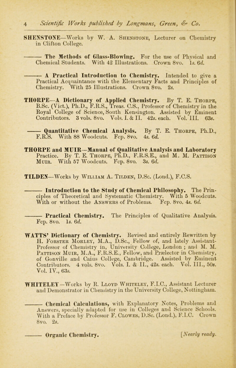 SHENSTONE—Works by W. A. Shenstone, Lecturer on Chemistry in Clifton College. The Methods of Glass-Blowing. For the use of Physical and Chemical Students. With 42 Illustrations. Crown 8vo. Is. 6d. A Practical Introduction to Chemistry. Intended to give a Practical Acquaintance with the Elementary Facts and Principles of Chemistry. With 25 Illustrations. Crown 8vo. 2s. THORPE—A Dictionary of Applied Chemistry. By T. E. Thorpe, B.Sc. (Viet.), Ph.D., F.R.S., Treas. C.S., Professor of Chemistry in the Royal College of Science, South Kensington. Assisted by Eminent Contributors. 3vols. 8vo. Vols. I.&II. 42s. each. Yol. III. 63s. Quantitative Chemical Analysis. By T. E. Thorpe, Ph.D., F.R.S. With 88 Woodcuts. Fcp. 8vo. 4s. 6d. THORPE and MUIR—Manual of Qualitative Analysis and Laboratory Practice. By T. E. Thorpe, Ph.D., F.R.S.E., and M. M. Pattison Muir. With 57 Woodcuts. Fcp. 8vo. 3s. 6d. TILDEN—Works by William A. Tilden, D.Sc. (Lond.), F.C.S. Introduction to the Study of Chemical Philosophy. The Prin- ciples of Theoretical and Systematic Chemistry. With 5 Woodcuts. With or without the Answers of Problems. Fcp. 8vo. 4s. 6d. Practical Chemistry. The Principles of Qualitative Analysis. Fcp. 8vo. Is. 6d. WATTS’ Dictionary of Chemistry. Revised and entirely Rewritten by H. Forster Morley, M.A., D.Sc., Fellow of, and lately Assistant- Professor of Chemistry in, University College, London ; and M. M. Pattison Muir, M.A., F.R.S.E., Fellow, and Rraelector in Chemistry, of Gonville and Caius College, Cambridge. Assisted by Eminent Contributors. 4 vols. 8vo. Yols. I. & II., 42s. each. Vol. III., 50s. Vol. IY., 63s. WHITELEY—Works by R. Lloyd Whiteley, F.I.C., Assistant Lecturer and Demonstrator in Chemistry in the University College, Nottingham. Chemical Calculations, with Explanatory Notes, Problems and Answers, specially adapted for use in Colleges and Science Schools. With a Preface by Professor F. Clowes, D.Sc. (Lond.), F.I.C. Crown 8vo. 2s. Organic Chemistry. [Nearly ready.