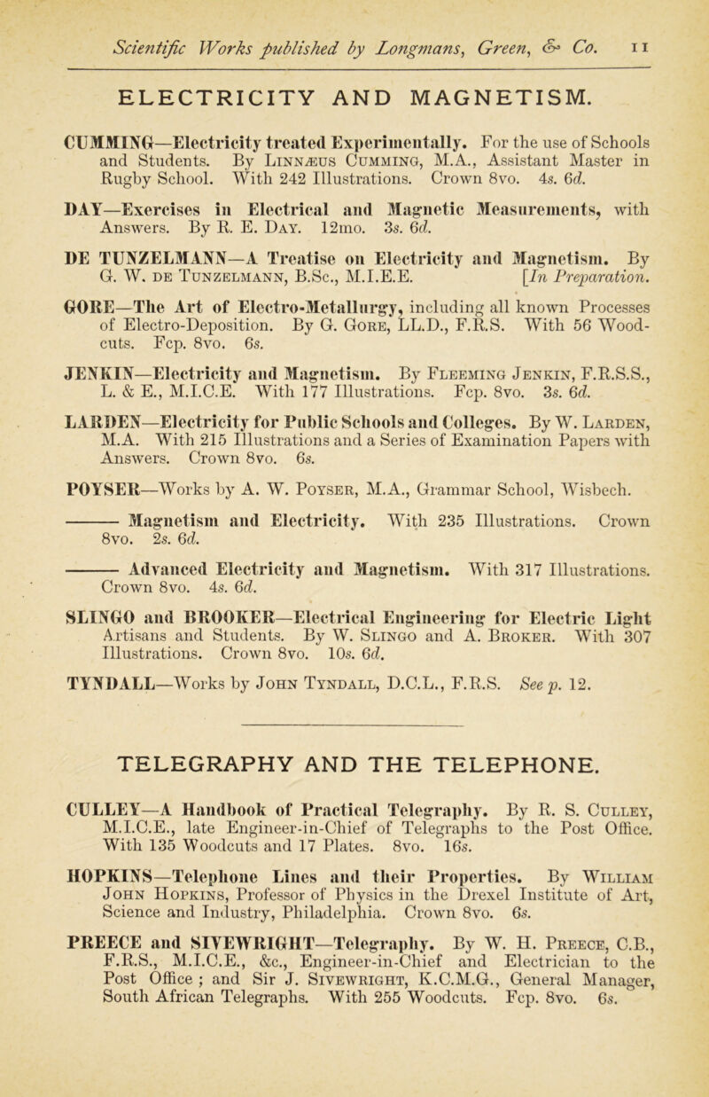 ELECTRICITY AND MAGNETISM. CUMMING—Electricity treated Experimentally. For the use of Schools and Students. By Linnaeus Cumming, M.A., Assistant Master in Rugby School. With 242 Illustrations. Crown 8vo. 4s. 6d. DAY—Exercises in Electrical and Magnetic Measurements, with Answers. By R. E. Day. 12mo. 3s. 6d. DE TUNZELMANN—A Treatise on Electricity and Magnetism. By G. W. de Tunzelmann, B.Sc., M.I.E.E. [In Preparation. GORE—The Art of Electro-Metallurgy, including all known Processes of Electro-Deposition. By G. Gore, LL.D., F.R.S. With 56 Wood- cuts. Fcp. 8vo. 6s. JENKIN—Electricity and Magnetism. By Fleeming Jenkin, F.R.S.S., L. & E., M.I.C.E. With 177 Illustrations. Fcp. 8vo. 3s. 6d. BARREN—Electricity for Public Schools and Colleges. By W. Larden, M. A. With 215 Illustrations and a Series of Examination Papers with Answers. Crown 8vo. 6s. POYSER—Works by A. W. Poyser, M.A., Grammar School, Wisbech. Magnetism and Electricity. With 235 Illustrations. Crown 8vo. 2s. 6d. Advanced Electricity and Magnetism. With 317 Illustrations. Crown 8vo. 4s. 6d. SLINGO and BROOKER—Electrical Engineering for Electric Light Artisans and Students. By W. Slingo and A. Broker. With 307 Illustrations. Crown 8vo. 10s. 6d. TYNRALL—Works by John Tyndall, D.C.L., F.R.S. See p. 12. TELEGRAPHY AND THE TELEPHONE. CULLEY—A Handbook of Practical Telegraphy. By R. S. Culley, M.I.C.E., late Engineer-in-Chief of Telegraphs to the Post Office. With 135 Woodcuts and 17 Plates. 8vo. 16s. HOPKINS—Telephone Lines and their Properties. By William John Hopkins, Professor of Physics in the Drexel Institute of Art, Science and Industry, Philadelphia. Crown 8vo. 6s. PREECE and SIYEWRIGHT—Telegraphy. By W. H. Preece, C.B., F.R.S., M.I.C.E., &c., Engineer-in-Chief and Electrician to the Post Office ; and Sir J. Sivewright, K.C.M.G., General Manager, South African Telegraphs. With 255 Woodcuts. Fcp. 8vo. 6s.