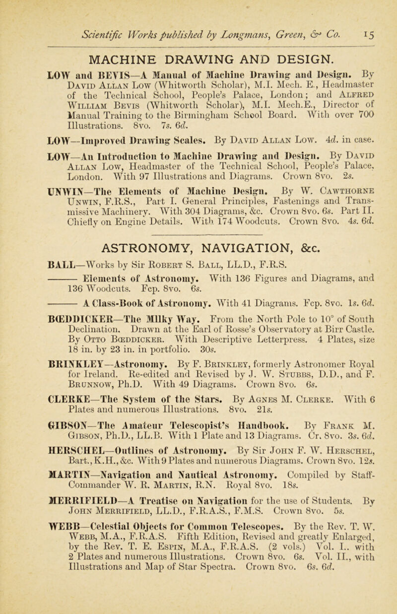 MACHINE DRAWING AND DESIGN. LOW and BEVIS—A Manual of Machine Drawing* and Design. By David Allan Low (Whitworth Scholar), M.I. Mech. E., Headmaster of the Technical School, People’s Palace, London; and Alfred William Bevis (Whitworth Scholar), M.I. Mech.E., Director ol Manual Training to the Birmingham School Board. With over 700 Illustrations. 8vo. 7s. Qd. LOW—Improved Drawing Scales. By David Allan Low. 4d. in case. LOW—An Introduction to Machine Drawing and Design. By David Allan Low, Headmaster of the Technical School, People’s Palace, London. With 97 Illustrations and Diagrams. Crown 8vo. 2s. UNWIN—The Elements of Machine Design. By W. Cawthorne Unwin, F.R.S., Part I. General Principles, Fastenings and Trans- missive Machinery. With 304 Diagrams, &c. Crown 8vo. 6s. Part II. Chiefly on Engine Details. With 174 Woodcuts. Crown 8vo. 4s. 6d. ASTRONOMY, NAVIGATION, &c. BALL—Works by Sir Robert S. Ball, LL.D., F.R.S. Elements of Astronomy. With 136 Figures and Diagrams, and 136 Woodcuts. Fcp. 8vo. 6s. A Class-Book of Astronomy. With 41 Diagrams. Fcp. 8vo. Is. 6d. BtEDDICKER—The Milky Way. From the North Pole to 10° of South Declination. Drawn at the Earl of Rosse’s Observatory at Birr Castle. By Otto Bceddicker. With Descriptive Letterpress. 4 Plates, size 18 in. by 23 in. in portfolio. 30s. BRINKLEY—Astronomy. By F. Brinkley, formerly Astronomer Royal for Ireland. Re-edited and Revised by J. W. Stubbs, D.D., and F. Brunnow, Ph.D. With 49 Diagrams. Crown 8vo. 6s. CLERKE—The System of the Stars. By Agnes M. Clerke. With 6 Plates and numerous Illustrations. 8vo. 21s. OIBSON— The Amateur Telescopist’s Handbook. By Frank M. Gibson, Ph.D., LL.B. With 1 Plate and 13 Diagrams. Cr. 8vo. 3s. 6d. HERSCHEL—Outlines of Astronomy. By Sir John F. W. Hersohel, Bart.,K.H.,&c. With 9 Plates and numerous Diagrams. Crown 8vo. 12s. MARTIN—Navigation and Nautical Astronomy. Compiled by Staff - Coinmander W. R. Martin, R.N. Royal 8vo. 18s. MERRIEIELD—A Treatise on Navigation for the use of Students. By John Merrifield, LL.D., F.R.A.S., F.M.S. Crown 8vo. 5s. WEBB—Celestial Objects for Common Telescopes. By the Rev. T. W. Webb, M.A., F.R.A.S. Fifth Edition, Revised and greatly Enlarged, by the Rev. T. E. Espin, M.A., F.R.A.S. (2 vols.) Vol. I.. with 2 Plates and numerous Illustrations. Crown 8vo. 6s. Vol. II., with Illustrations and Map of Star Spectra. Crown 8vo. 6s. 6d.