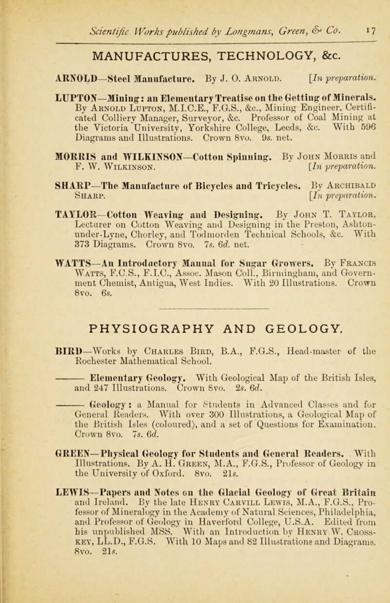 MANUFACTURES, TECHNOLOGY, &c. ARNOLD—Steel Manufacture. By J. 0. Arnold. [In preparation. LUPTON—Mining1: an Elementary Treatise on the Getting of Minerals. Bv Arnold Lupton, M.I.C.E., F.G.S., &c., Mining Engineer, Certifi- cated Colliery Manager, Surveyor, &c. Professor of Coal Mining at the Victoria University, Yorkshire College, Leeds, &c. With 596 Diagrams and Illustrations. Crown 8vo. 9s. net. MORRIS and WILKINSON—Cotton Spinning. By John Morris and F. W. Wilkinson. [In preparation. SHARP—The Manufacture of Bicycles and Tricycles. By Archibald Sharp. [In preparation. TAYLOR—Cotton Weaving and Designing. By John T. Taylor, Lecturer on Cotton Weaving and Designing in the Preston, Ashton- under-Lyne, Chorley, and Todmorden Technical Schools, &c. With 373 Diagrams. Crown 8vo. 7s. 6d. net. WATTS—An Introductory Manual for Sugar Growers. By Francis Watts, F.C.S., F.I.C., Assoc. Mason Coll., Birmingham, and Govern- ment Chemist, Antigua, West Indies. With 20 Illustrations. Crown 8vo. 6s. PHYSIOGRAPHY AND GEOLOGY. BIRD—Works by Charles Bird, B.A., F.G.S., Head-master of the Rochester Mathematical School. Elementary Geology. With Geological Map of the British Isles, and 247 Illustrations. Crown 8vo. 2s. 6d. Geology: a Manual for Students in Advanced Classes and for General Readers. With over 300 Illustrations, a Geological Map of the British Isles (coloured), and a set of Questions for Examination. Crown 8vo. 7s. 6d. GREEN—Physical Geology for Students and General Readers. With Illustrations. By A. H. Green, M.A., F.G.S., Professor of Geology in the University of Oxford. 8vo. 21s. LEWIS—Papers and Notes on the Glacial Geology of Great Britain and Ireland. By the late Henry Carvill Lewis, M.A., F.G.S., Pro- fessor of Mineralogy in the Academy of Natural Sciences, Philadelphia, and Professor of Geology in Haverford College, U.S.A. Edited from his unpublished MSS. With an Introduction by Henry W. Cross- key, LL.D., F.G.S. With 10 Maps and 82 Illustrations and Diagrams. 8 vo. 21s.